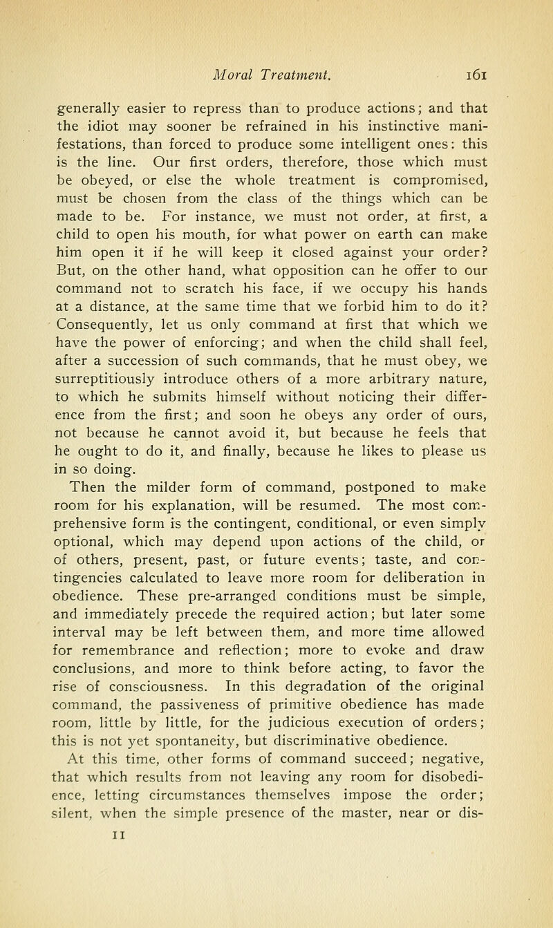 generally easier to repress than to produce actions; and that the idiot may sooner be refrained in his instinctive mani- festations, than forced to produce some intelligent ones: this is the line. Our first orders, therefore, those which must be obeyed, or else the whole treatment is compromised, must be chosen from the class of the things which can be made to be. For instance, we must not order, at first, a child to open his mouth, for what power on earth can make him open it if he will keep it closed against your order? But, on the other hand, what opposition can he offer to our command not to scratch his face, if we occupy his hands at a distance, at the same time that we forbid him to do it? Consequently, let us only command at first that which we have the power of enforcing; and when the child shall feel, after a succession of such commands, that he must obey, we surreptitiously introduce others of a more arbitrary nature, to which he submits himself without noticing their differ- ence from the first; and soon he obeys any order of ours, not because he cannot avoid it, but because he feels that he ought to do it, and finally, because he likes to please us in so doing. Then the milder form of command, postponed to make room for his explanation, will be resumed. The most com- prehensive form is the contingent, conditional, or even simply optional, which may depend upon actions of the child, or of others, present, past, or future events; taste, and con- tingencies calculated to leave more room for deliberation in obedience. These pre-arranged conditions must be simple, and immediately precede the required action; but later some interval may be left between them, and more time allowed for remembrance and reflection; more to evoke and draw conclusions, and more to think before acting, to favor the rise of consciousness. In this degradation of the original command, the passiveness of primitive obedience has made room, little by little, for the judicious execution of orders; this is not yet spontaneity, but discriminative obedience. At this time, other forms of command succeed; negative, that which results from not leaving any room for disobedi- ence, letting circumstances themselves impose the order; silent, when the simple presence of the master, near or dis- II