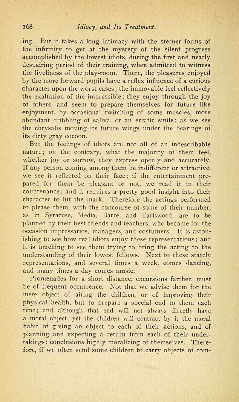 ing. But it takes a long intimacy with the sterner forms of the infirmity to get at the mystery of the silent progress accomplished by the lowest idiots, during the first and nearly despairing period of their training, when admitted to witness the liveliness of the play-room. There, the pleasures enjoyed by the more forward pupils have a reflex influence of a curious character upon the worst cases; the immovable feel reflectively the exaltation of the impressible; they enjoy through the joy of others, and seem to prepare themselves for future like enjoyment, by occasional twitching of some muscles, more abundant dribbling of saliva, or an erratic smile; as we see the chrysalis moving its future wings under the bearings of its dirty gray cocoon. But the feelings of idiots are not all of an indescribable nature; on the contrary, what the majority of them feel, whether jo}^ or sorrow, they express openly and accurately. If any person coming among them be indifferent or attractive, we see it reflected on their face; if the entertainment pre- pared for them be pleasant or not, we read it in their countenance; and it requires a pretty good insight into their character to hit the mark. Therefore the actings performed to please them, with the concourse of some of their number, as in Syracuse, Media, Barre, and Earlswood, are to be planned by their best friends and teachers, who become for the occasion impressarios, managers, and costumers. It is aston- ishing to see how real idiots enjoy these representations; and it is touching to see them trying to bring the acting to the understanding of their lowest fellows. Next to these stately representations, and several times a week, comes dancing, and many times a day comes music. Promenades for a short distance, excursions farther, must be of frequent occurrence. Not that we advise them for the mere object of airing the children, or of improving their physical health, but to prepare a special end to them each time; and although that end will not always directly have a moral object, yet the children will contract by it the moral habit of giving an object to each of their actions, and of planning and expecting a return from each of their under- takings : conclusions highly moralizing of themselves. There- fore, if we often send some children to carry objects of com-