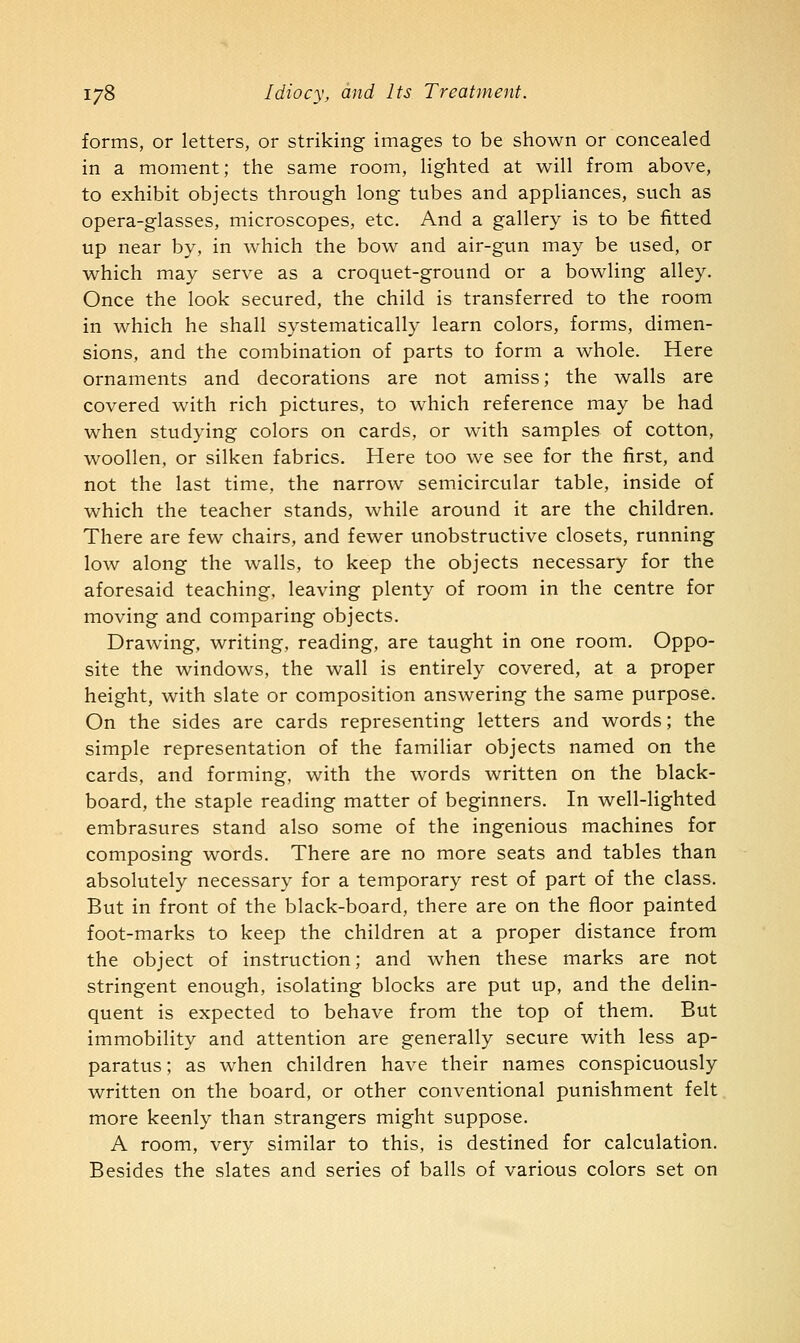 forms, or letters, or striking images to be shown or concealed in a moment; the same room, lighted at will from above, to exhibit objects through long tubes and appliances, such as opera-glasses, microscopes, etc. And a gallery is to be fitted up near by, in which the bow and air-gun may be used, or which may serve as a croquet-ground or a bowling alley. Once the look secured, the child is transferred to the room in which he shall systematically learn colors, forms, dimen- sions, and the combination of parts to form a whole. Here ornaments and decorations are not amiss; the walls are covered with rich pictures, to which reference may be had when studying colors on cards, or with samples of cotton, woollen, or silken fabrics. Here too we see for the first, and not the last time, the narrow semicircular table, inside of which the teacher stands, while around it are the children. There are few chairs, and fewer unobstructive closets, running low along the walls, to keep the objects necessary for the aforesaid teaching, leaving plenty of room in the centre for moving and comparing objects. Drawing, writing, reading, are taught in one room. Oppo- site the windows, the wall is entirely covered, at a proper height, with slate or composition answering the same purpose. On the sides are cards representing letters and words; the simple representation of the familiar objects named on the cards, and forming, with the words written on the black- board, the staple reading matter of beginners. In well-lighted embrasures stand also some of the ingenious machines for composing words. There are no more seats and tables than absolutely necessary for a temporary rest of part of the class. But in front of the black-board, there are on the floor painted foot-marks to keep the children at a proper distance from the object of instruction; and when these marks are not stringent enough, isolating blocks are put up, and the delin- quent is expected to behave from the top of them. But immobility and attention are generally secure with less ap- paratus ; as when children have their names conspicuously written on the board, or other conventional punishment felt more keenly than strangers might suppose. A room, very similar to this, is destined for calculation. Besides the slates and series of balls of various colors set on