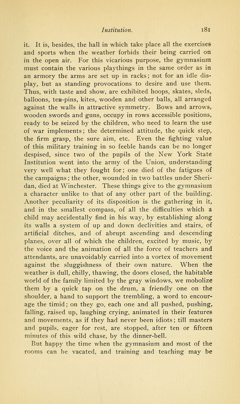 it. It is, besides, the hall in which take place all the exercises and sports when the weather forbids their being carried on in the open air. For this vicarious purpose, the gymnasium must contain the various playthings in the same order as in an armory the arms are set up in racks; not for an idle dis- play, but as standing provocations to desire and use them. Thus, with taste and show, are exhibited hoops, skates, sleds, balloons, ten-pins, kites, wooden and other balls, all arranged against the walls in attractive symmetry. Bows and arrows, wooden swords and guns, occupy in rows accessible positions, ready to be seized by the children, who need to learn the use of war implements; the determined attitude, the quick step, the firm grasp, the sure aim, etc. Even the fighting value of this military training in so feeble hands can be no longer despised, since two of the pupils of the New York State Institution went into the army of the Union, understanding very well what they fought for; one died of the fatigues of the campaigns; the other, wounded in two battles under Sheri- dan, died at Winchester. These things give to the gymnasium a character unlike to that of any other part of the building. Another peculiarity of its disposition is the gathering in it, and in the smallest compass, of all the difficulties which a child may accidentally find in his way, by establishing along its walls a system of up and down declivities and stairs, of artificial ditches, and of abrupt ascending and descending planes, over all of which the children, excited by music, by the voice and the animation of all the force of teachers and attendants, are unavoidably carried into a vortex of movement against the sluggishness of their own nature. When the weather is dull, chilly, thawing, the doors closed, the habitable world of the family limited by the gray windows, we mobolize them by a quick tap on the drum, a friendly one on the shoulder, a hand to support the trembling, a word to encour- age the timid; on they go, each one and all pushed, pushing, falling, raised up, laughing crying, animated in their features and movements, as if they had never been idiots; till masters and pupils, eager for rest, are stopped, after ten or fifteen minutes of this wild chase, by the dinner-bell. But happy the time when the gymnasium and most of the rooms can be vacated, and training and teaching may be