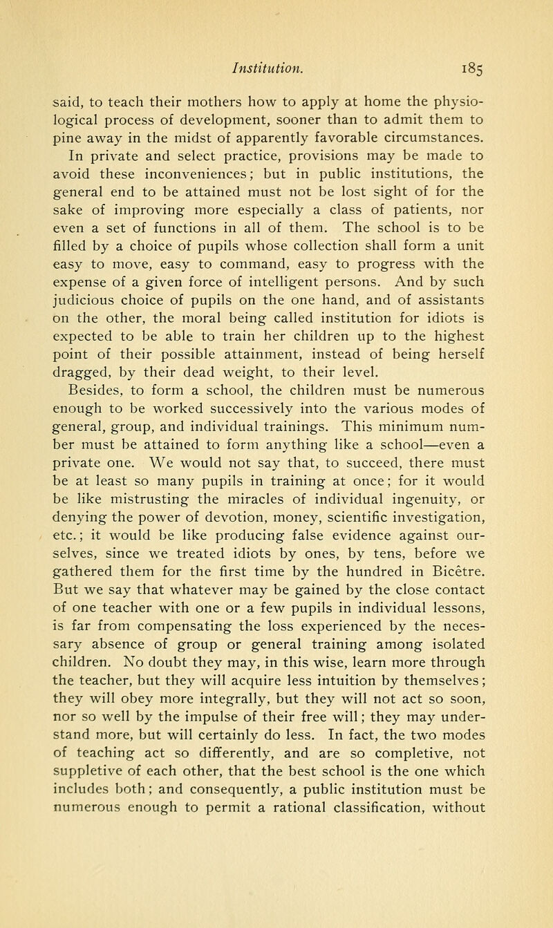 said, to teach their mothers how to apply at home the physio- logical process of development, sooner than to admit them to pine away in the midst of apparently favorable circumstances. In private and select practice, provisions may be made to avoid these inconveniences; but in public institutions, the general end to be attained must not be lost sight of for the sake of improving more especially a class of patients, nor even a set of functions in all of them. The school is to be filled by a choice of pupils whose collection shall form a unit easy to move, easy to command, easy to progress with the expense of a given force of intelligent persons. And by such judicious choice of pupils on the one hand, and of assistants on the other, the moral being called institution for idiots is expected to be able to train her children up to the highest point of their possible attainment, instead of being herself dragged, by their dead weight, to their level. Besides, to form a school, the children must be numerous enough to be worked successively into the various modes of general, group, and individual trainings. This minimum num- ber must be attained to form anything like a school—even a private one. We would not say that, to succeed, there must be at least so many pupils in training at once; for it would be like mistrusting the miracles of individual ingenuity, or denying the power of devotion, money, scientific investigation, etc.; it would be like producing false evidence against our- selves, since we treated idiots by ones, by tens, before we gathered them for the first time by the hundred in Bicetre. But we say that whatever may be gained by the close contact of one teacher with one or a few pupils in individual lessons, is far from compensating the loss experienced by the neces- sary absence of group or general training among isolated children. No doubt they may, in this wise, learn more through the teacher, but they will acquire less intuition by themselves; they will obey more integrally, but they will not act so soon, nor so well by the impulse of their free will; they may under- stand more, but will certainly do less. In fact, the two modes of teaching act so differently, and are so completive, not suppletive of each other, that the best school is the one which includes both; and consequently, a public institution must be numerous enough to permit a rational classification, without