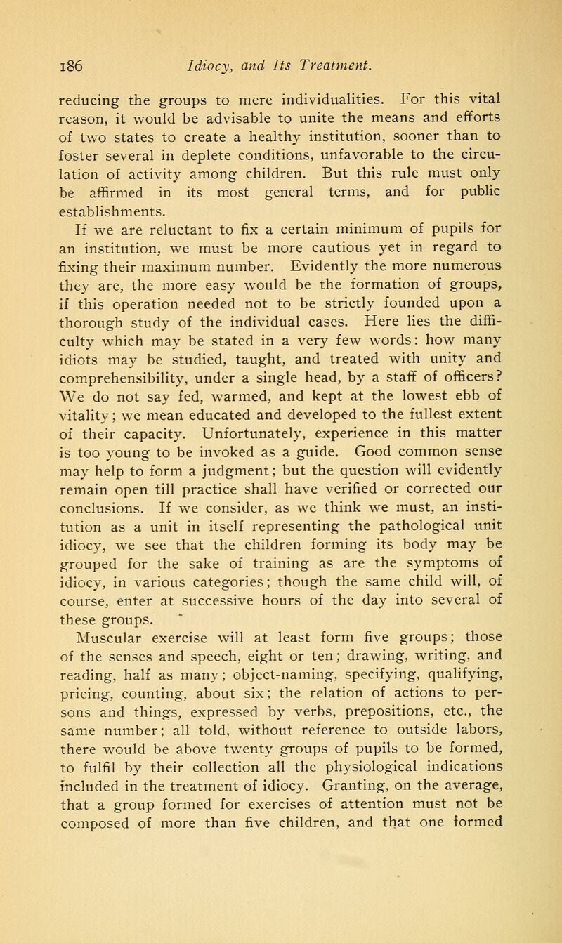 reducing the groups to mere individualities. For this vital reason, it would be advisable to unite the means and efforts of two states to create a healthy institution, sooner than to foster several in deplete conditions, unfavorable to the circu- lation of activity among children. But this rule must only be affirmed in its most general terms, and for public establishments. If we are reluctant to fix a certain minimum of pupils for an institution, we must be more cautious yet in regard to fixing their maximum number. Evidently the more numerous they are, the more easy would be the formation of groups, if this operation needed not to be strictly founded upon a thorough study of the individual cases. Here lies the diffi- culty which may be stated in a very few words: how many idiots may be studied, taught, and treated with unity and comprehensibility, under a single head, by a staff of officers? We do not say fed, warmed, and kept at the lowest ebb of vitality; we mean educated and developed to the fullest extent of their capacity. Unfortunately, experience in this matter is too young to be invoked as a guide. Good common sense may help to form a judgment; but the question will evidently remain open till practice shall have verified or corrected our conclusions. If we consider, as we think we must, an insti- tution as a unit in itself representing the pathological unit idiocy, we see that the children forming its body may be grouped for the sake of training as are the symptoms of idiocy, in various categories; though the same child will, of course, enter at successive hours of the day into several of these groups. Muscular exercise will at least form five groups; those of the senses and speech, eight or ten; drawing, writing, and reading, half as many; object-naming, specifying, qualifying, pricing, counting, about six; the relation of actions to per- sons and things, expressed by verbs, prepositions, etc., the same number; all told, without reference to outside labors, there would be above twenty groups of pupils to be formed, to fulfil by their collection all the physiological indications included in the treatment of idiocy. Granting, on the average, that a group formed for exercises of attention must not be composed of more than five children, and that one formed