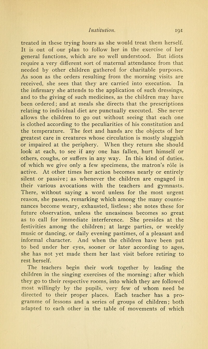 treated in these trying hours as she would treat them herself. It is out of our plan to follow her in the exercise of her general functions, which are so well understood. But idiots require a very different sort of maternal attendance from that needed by other children gathered for charitable purposes. As soon as the orders resulting from the morning visits are received, she sees that they are carried into execution. In the infirmary she attends to the application of such dressings, and to the giving of such medicines, as the children may have been ordered; and at meals she directs that the prescriptions relating to individual diet are punctually executed. She never allows the children to go out without seeing that each one is clothed according to the peculiarities of his constitution and the temperature. The feet and hands are the objects of her greatest care in creatures whose circulation is mostly sluggish or impaired at the periphery. When they return she should look at each, to see if any one has fallen, hurt himself or others, coughs, or suffers in any way. In this kind of duties, of which we give only a few specimens, the matron's role is active. At other times her action becomes nearly or entirely silent or passive; as whenever the children are engaged in their various avocations with the teachers and gymnasts. There, without saying a word unless for the most urgent reason, she passes, remarking which among the many counte- nances become weary, exhausted, listless; she notes these for future observation, unless the uneasiness becomes so great as to call for immediate interference. She presides at the festivities among the children; at large parties, or weekly music or dancing, or daily evening pastimes, of a pleasant and informal character. And when the children have been put to bed under her eyes, sooner or later according to ages, she has not yet made them her last visit before retiring to rest herself. The teachers begin their work together by leading the children in the singing exercises of the morning; after which they go to their respective rooms, into which they are followed most willingly by the pupils, very few of whom need be directed to their proper places. Each teacher has a pro- gramme of lessons and a series of groups of children; both adapted to each other in the table of movements of which