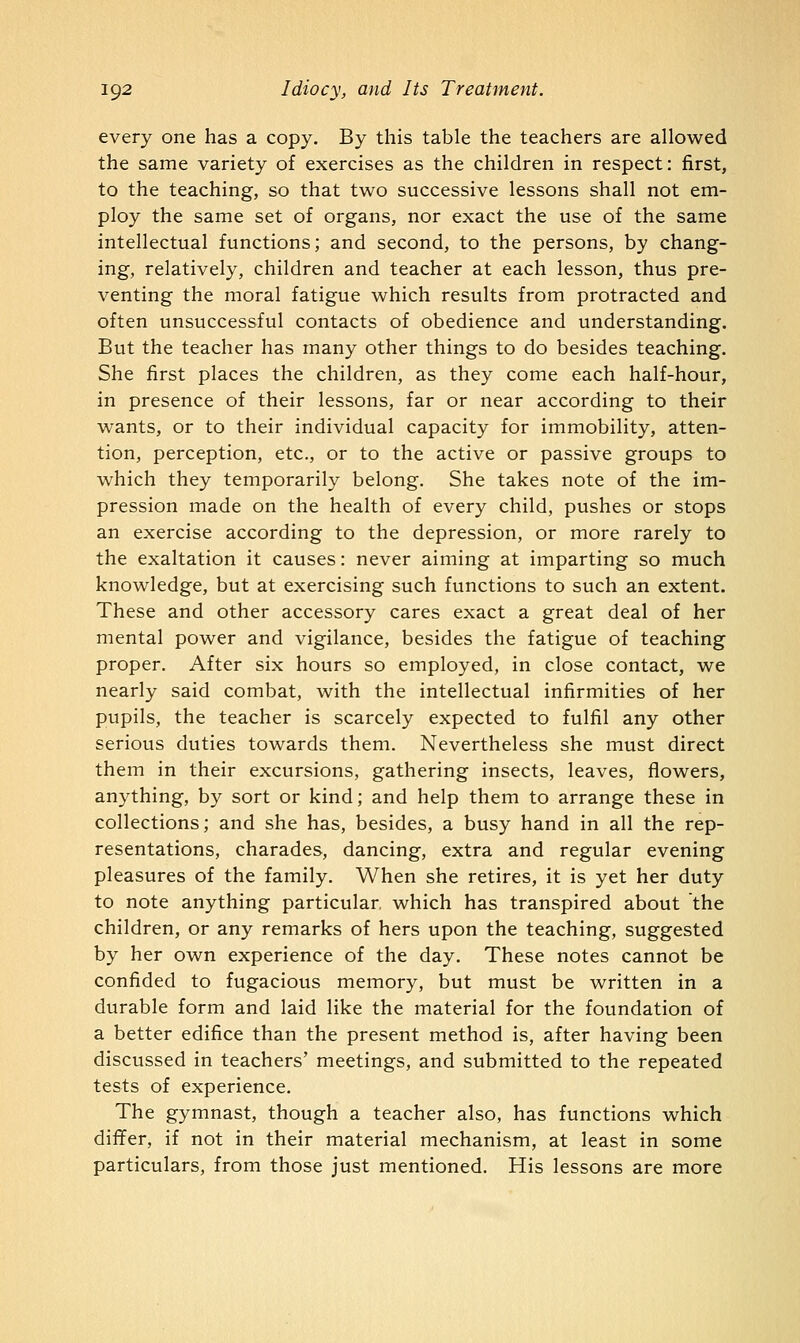 every one has a copy. By this table the teachers are allowed the same variety of exercises as the children in respect: first, to the teaching, so that two successive lessons shall not em- ploy the same set of organs, nor exact the use of the same intellectual functions; and second, to the persons, by chang- ing, relatively, children and teacher at each lesson, thus pre- venting the moral fatigue which results from protracted and often unsuccessful contacts of obedience and understanding. But the teacher has many other things to do besides teaching. She first places the children, as they come each half-hour, in presence of their lessons, far or near according to their wants, or to their individual capacity for immobility, atten- tion, perception, etc., or to the active or passive groups to which they temporarily belong. She takes note of the im- pression made on the health of every child, pushes or stops an exercise according to the depression, or more rarely to the exaltation it causes: never aiming at imparting so much knowledge, but at exercising such functions to such an extent. These and other accessory cares exact a great deal of her mental power and vigilance, besides the fatigue of teaching proper. After six hours so employed, in close contact, we nearly said combat, with the intellectual infirmities of her pupils, the teacher is scarcely expected to fulfil any other serious duties towards them. Nevertheless she must direct them in their excursions, gathering insects, leaves, flowers, anything, by sort or kind; and help them to arrange these in collections; and she has, besides, a busy hand in all the rep- resentations, charades, dancing, extra and regular evening pleasures of the family. When she retires, it is yet her duty to note anything particular, which has transpired about the children, or any remarks of hers upon the teaching, suggested by her own experience of the day. These notes cannot be confided to fugacious memory, but must be written in a durable form and laid like the material for the foundation of a better edifice than the present method is, after having been discussed in teachers' meetings, and submitted to the repeated tests of experience. The gymnast, though a teacher also, has functions which differ, if not in their material mechanism, at least in some particulars, from those just mentioned. His lessons are more
