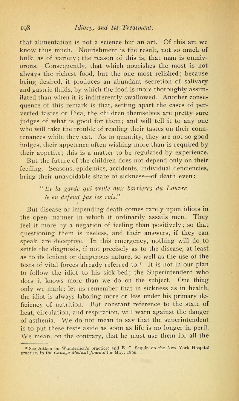 that alimentation is not a science but an art. Of this art we know thus much. Nourishment is the result, not so much of bulk, as of variety; the reason of this is, that man is omniv- orous. Consequently, that which nourishes the most is not always the richest food, but the one most relished; because being desired, it produces an abundant secretion of salivary and gastric fluids, by which the food is more thoroughly assim- ilated than when it is indifferently swallowed. Another conse- quence of this remark is that, setting apart the cases of per- verted tastes or Pica, the children themselves are pretty sure judges of what is good for them; and will tell it to any one who will take the trouble of reading their tastes on their coun- tenances while they eat. As to quantity, they are not so good judges, their appetence often wishing more than is required by their appetite; this is a matter to be regulated by experience. But the future of the children does not depend only on their feeding. Seasons, epidemics, accidents, individual deficiencies, bring their unavoidable share of sickness—of death even: '' Et la garde qui veille aux barricres du Louvre, N'en defend pas les rois. But disease or impending death comes rarely upon idiots in the open manner in which it ordinarily assails men. They feel it more by a negation of feeling than positively; so that questioning them is useless, and their answers, if they can speak, are deceptive. In this emergency, nothing will do to settle the diagnosis, if not precisely as to the disease, at least as to its lenient or dangerous nature, so well as the use of the tests of vital forces already referred to.* It is not in our plan to follow the idiot to his sick-bed; the Superintendent who does it knows more than we do on the subject. One thing only we mark: let us remember that in sickness as in health, the idiot is always laboring more or less under his primary de- ficiency of nutrition. But constant reference to the state of heat, circulation, and respiration, will warn against the danger of asthenia. We do not mean to say that the superintendent is to put these tests aside as soon as life is no longer in peril. We mean, on the contrary, that he must use them for all the * See Aitken on Wunderlich's practice; and E. C. Seguin on the New York Hospital practice, in the Chicago Medical J ournalior May, 1866. ,