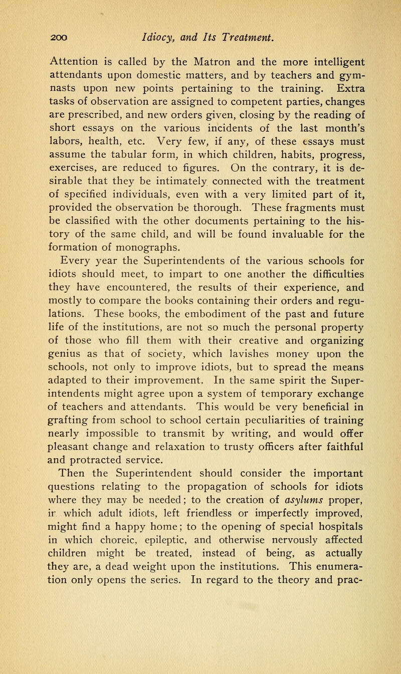 Attention is called by the Matron and the more intelligent attendants upon domestic matters, and by teachers and gym- nasts upon new points pertaining to the training. Extra tasks of observation are assigned to competent parties, changes are prescribed, and new orders given, closing by the reading of short essays on the various incidents of the last month's labors, health, etc. Very few, if any, of these essays must assume the tabular form, in which children, habits, progress, exercises, are reduced to figures. On the contrary, it is de- sirable that they be intimately connected with the treatment of specified individuals, even with a very limited part of it, provided the observation be thorough. These fragments must be classified with the other documents pertaining to the his- tory of the same child, and will be found invaluable for the formation of monographs. Every year the Superintendents of the various schools for idiots should meet, to impart to one another the difficulties they have encountered, the results of their experience, and mostly to compare the books containing their orders and regu- lations. These books, the embodiment of the past and future life of the institutions, are not so much the personal property of those who fill them with their creative and organizing genius as that of society, which lavishes money upon the schools, not only to improve idiots, but to spread the means adapted to their improvement. In the same spirit the Super- intendents might agree upon a system of temporary exchange of teachers and attendants. This would be very beneficial in grafting from school to school certain peculiarities of training nearly impossible to transmit by writing, and would offer pleasant change and relaxation to trusty officers after faithful and protracted service. Then the Superintendent should consider the important questions relating to the propagation of schools for idiots where they may be needed; to the creation of asylums proper, ir which adult idiots, left friendless or imperfectly improved, might find a happy home; to the opening of special hospitals in which choreic, epileptic, and otherwise nervously affected children might be treated, instead of being, as actually they are, a dead weight upon the institutions. This enumera- tion only opens the series. In regard to the theory and prac-