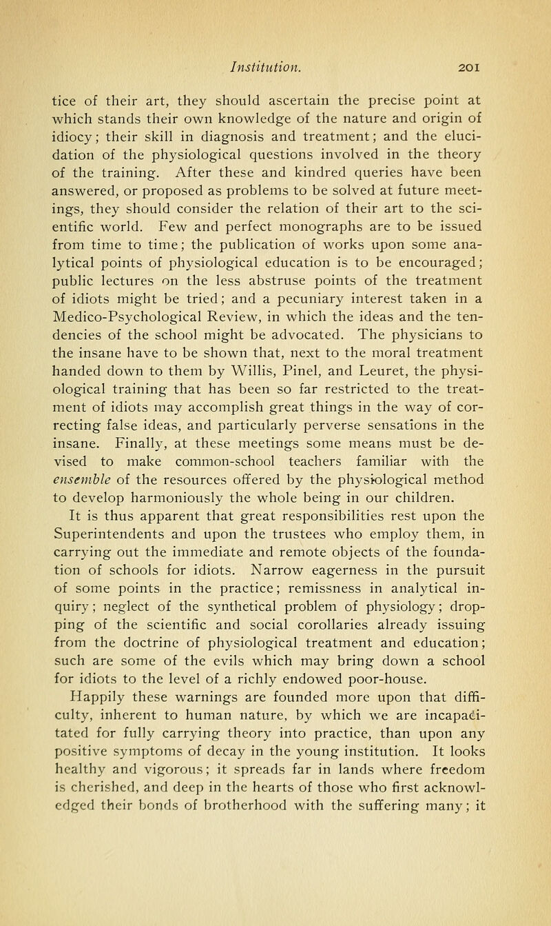 tice of their art, they should ascertain the precise point at which stands their own knowledge of the nature and origin of idiocy; their skill in diagnosis and treatment; and the eluci- dation of the physiological questions involved in the theory of the training. After these and kindred queries have been answered, or proposed as problems to be solved at future meet- ings, they should consider the relation of their art to the sci- entific world. Few and perfect monographs are to be issued from time to time; the publication of works upon some ana- lytical points of physiological education is to be encouraged; public lectures on the less abstruse points of the treatment of idiots might be tried; and a pecuniary interest taken in a Medico-Psychological Review, in which the ideas and the ten- dencies of the school might be advocated. The physicians to the insane have to be shown that, next to the moral treatment handed down to them by Willis, Pinel, and Leuret, the physi- ological training that has been so far restricted to the treat- ment of idiots may accomplish great things in the way of cor- recting false ideas, and particularly perverse sensations in the insane. Finally, at these meetings some means must be de- vised to make common-school teachers familiar with the ensemble of the resources offered by the physiological method to develop harmoniously the whole being in our children. It is thus apparent that great responsibilities rest upon the Superintendents and upon the trustees who employ them, in carrying out the immediate and remote objects of the founda- tion of schools for idiots. Narrow eagerness in the pursuit of some points in the practice; remissness in analytical in- quiry ; neglect of the synthetical problem of physiology; drop- ping of the scientific and social corollaries already issuing from the doctrine of physiological treatment and education; such are some of the evils which may bring down a school for idiots to the level of a richly endowed poor-house. Happily these warnings are founded more upon that diffi- culty, inherent to human nature, by which we are incapadi- tated for fully carrying theory into practice, than upon any positive symptoms of decay in the young institution. It looks healthy and vigorous; it spreads far in lands where freedom is cherished, and deep in the hearts of those who first acknowl- edged their bonds of brotherhood with the suffering many; it