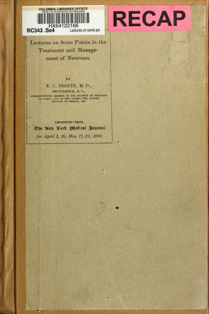 COLUMBIA LIBRARIES OFFSITE HEALTH SCIENCES STANDARD HX64122166 RC343 .Se4 Lectures on some poi —I '' Lectures on Some Points in the ! Treatment and Manage- ment of Neuroses. E. C. SEGUIN, M. D., PROVIBENOE, E. I., CORBESPONDING UEMBSB OF THK SOCltT^ DE BIOLOGIE OF I'ARIS, ASD OF THE VEBKIN FUK INMKRB MEDICIN OF BERLIN, ETC. RECAP EKPEINTED FBOM Stje NetD Yorft KWeWcal Joutnal