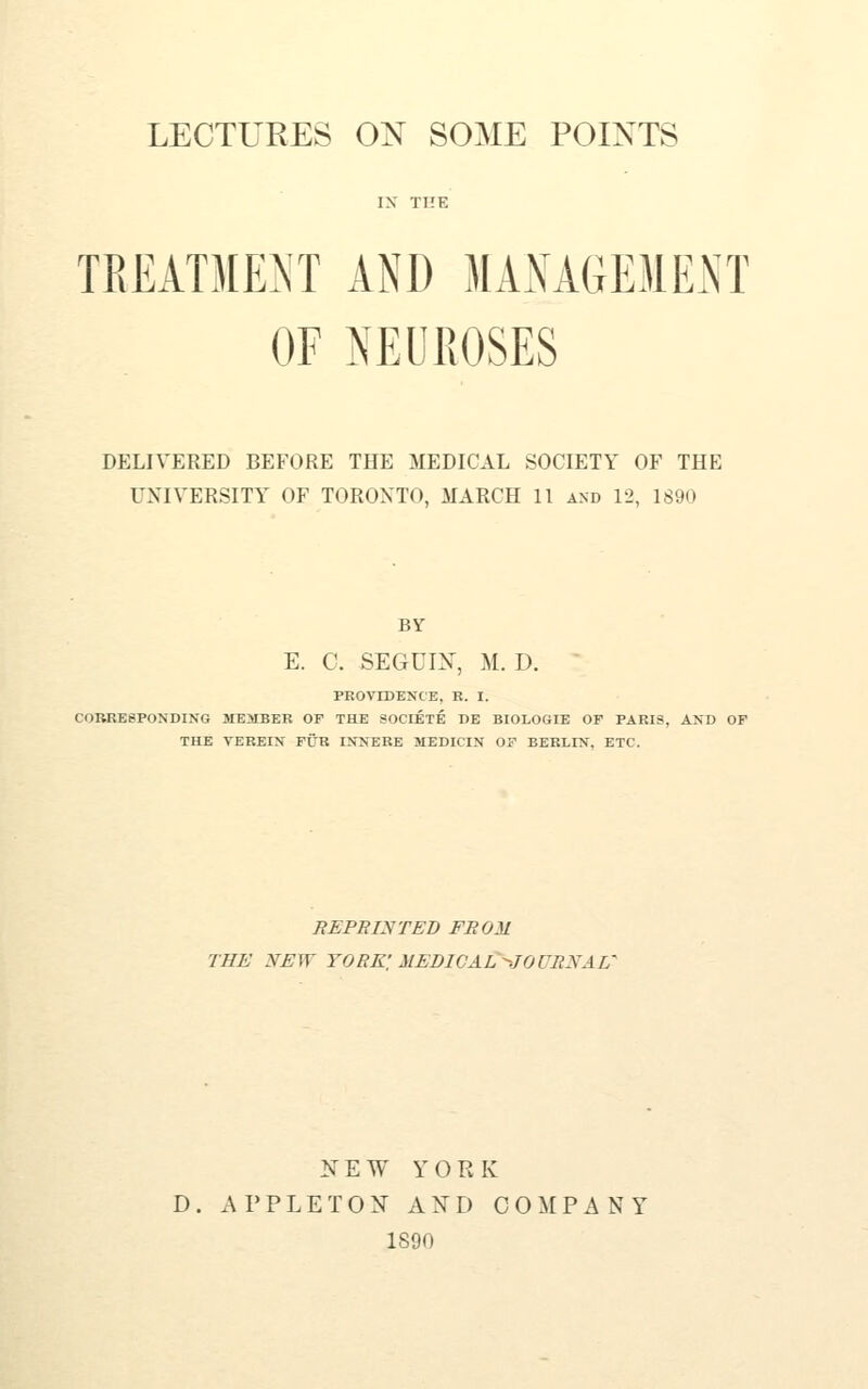 IX THE TREATMENT AND MANAGE31ENT OF NEUROSES DELIVERED BEFORE THE MEDICAL SOCIETY OF THE UNIVERSITY OF TORONTO, MARCH 11 axd 12, 1890 BY E. C. SEGCIX, M. D. PROVIDENCE, R. I. CORRESPONDING MEilBER OF THE SOCIETE DE BIOLOGIE OF PARIS, AND OF THE TEREIN FLm INNERE MEDICIN OF BERLIN, ETC. REPRINTED FROM THE NEW yore; MEDICAL'^JOURNAL' NEW YORK D. APPLETON AND COMPANY 1890