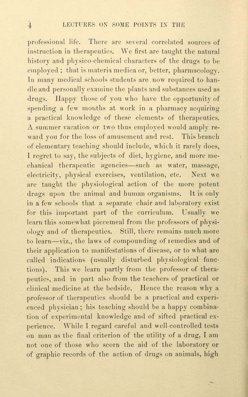 professional life. There are several correlated sources of instruction in therapeutics. We first are taught the natural history and physico-chemical characters of the drugs to be employed ; that is materia niedica or, better, pharmacology. In many medical schools students are now required to han- dle and personally examine the plants and substances used as drugs. Happy those of you who have the opportunity of spending a few months at work in a pharmacy acquiring a practical knowledge of these elements of therapeutics. A summer vacation or two thus employed would amply re- ward you for the loss of amusement and rest. This branch of elementary teaching should include, which it rarely does, I regret to say, the subjects of diet, hygiene, and more me- chanical therapeutic agencies—such as water, massage, electricity, [)hysical exercises, ventilation, etc. Next we are taught the physiological action of the more potent drugs upon the animal and human organisms. It is only in a few schools that a separate chair and laboratory exist for this important part of the curriculum. Usually we learn this somewhat piecemeal from the professors of pliysi- ology and of therapeutics. Still, there remains much more to learn—viz., the laws of compounding of remedies and of their application to manifestations of disease, or to what are called indications (usually disturbed physiological func- tions). This we learn partly from the professor of thera- peutics, and in part also from the teachers of practical or clinical medicine at the bedside. Hence the reason why a professor of therapeutics should be a practical and experi- enced physician; his teaching should be a happy combina- tion of experimental knowledge and of sifted practical ex- perience. While I regard careful and well-controlled tests on man as the final criterion of the utility of a drug, I am not one of those who scorn the aid of the laboratory or of graphic records of the action of drugs on animals, high J