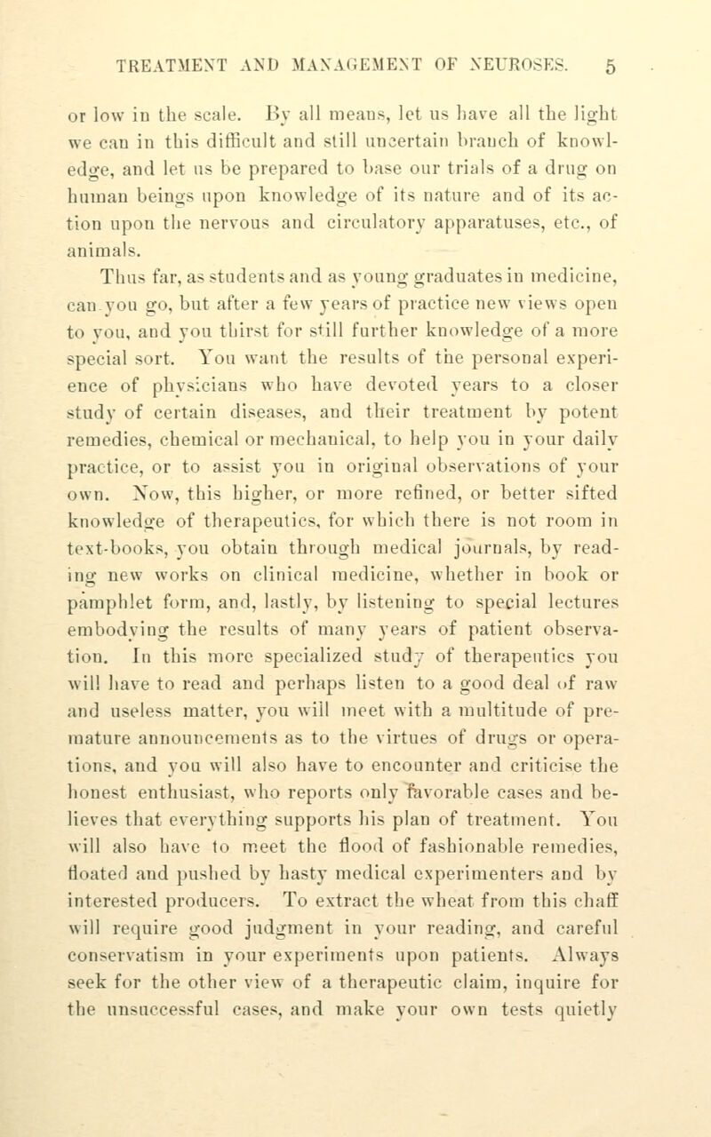 or low in the scale. Bv all means, let us liave all the light we can in this ditBcult and still uncertain branch of knowl- edge, and let us Be prepared to base our trials of a drug on human beings upon knowledge of its nature and of its ac- tion upon the nervous and circulatory apparatuses, etc., of animals. Thus far, as students and as young graduates in medicine, canyon go, but after a few years of practice new views open to you, and you thirst for still further knowledge of a more special sort. You want the results of the personal experi- ence of phvsicians who have devoted years to a closer study of certain diseases, and their treatment by potent remedies, chemical or mechanical, to help you in your daily practice, or to assist you in original observations of your own. Xow, this higher, or more refined, or better sifted knowledge of therapeutics, for which there is not room in text-books, you obtain through medical journals, by read- ing new works on clinical medicine, whether in book or pamphlet form, and, lastly, by listening to special lectures embodying the results of many years of patient observa- tion. In this more specialized study of therapeutics you will have to read and perhaps listen to a good deal of raw and useless matter, you will meet with a multitude of pre- mature announcements as to the virtues of drugs or opera- tions, and you will also have to encounter and criticise the honest enthusiast, who reports only favorable cases and be- lieves that everything supports his plan of treatment. You will also have to m.eet the flood of fashionable ren]edies, floated and pushed by hasty medical experimenters and by interested producers. To extract the wheat from this chaff will require good judgment in your reading, and careful conservatism in your experiments upon patients. Always seek for the other view of a therapeutic claim, inquire for the unsuccessful cases, and make your own tests quietly