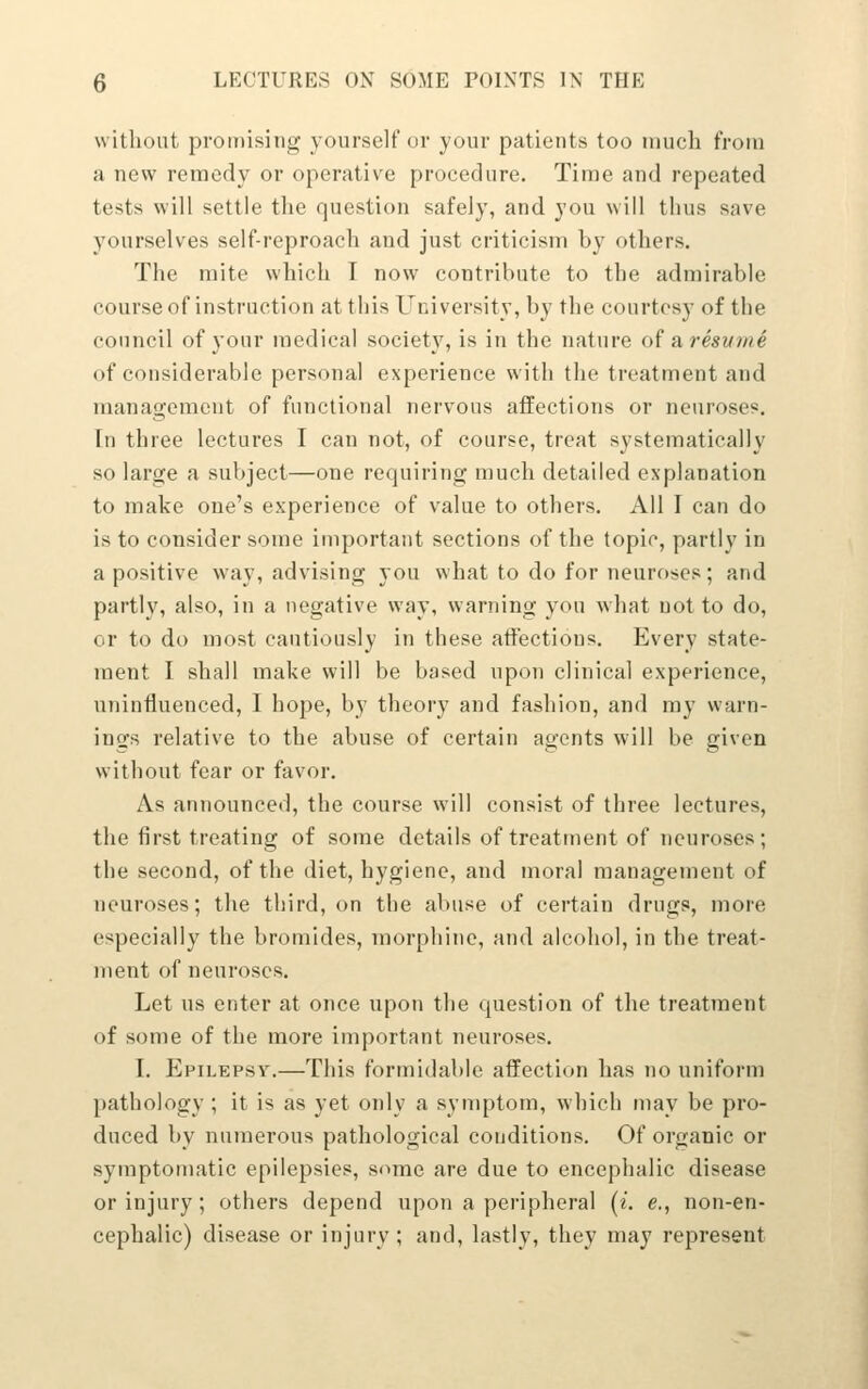 without promising yourself or your patients too niucli from a new remedy or operative procedure. Time and repeated tests will settle tlie question safely, and you will thus save yourselves self-reproach and just criticism by others. The mite which I now contribute to the admirable course of instruction at this University, by the courtesy of the council of your medical society, is in the nature of a, resutne of considerable personal experience with the treatment and management of functional nervous affections or neuroses. In three lectures I can not, of course, treat systematically so large a subject—one requiring much detailed explanation to make one's experience of value to others. All I can do is to consider some important sections of the topic, partly in a positive way, advising you what to do for neuroses; and partly, also, in a negative way, warning you what not to do, or to do most cautiously in these affections. Every state- ment I shall make will be based upon clinical experience, uninfluenced, I hope, by theory and fashion, and my warn- ings relative to the abuse of certain agents will be given without fear or favor. As announced, the course will consist of three lectures, the first treating of some details of treatment of neuroses; the second, of the diet, hygiene, and moral management of neuroses; the third, on the abuse of certain drugs, more especially the bromides, morphine, and alcohol, in the treat- ment of neuroses. Let us enter at once upon the question of the treatment of some of the more important neuroses. I. Epilepsy.—This formidable affection has no uniform pathology ; it is as yet only a symptom, which may be pro- duced by numerous pathological conditions. Of organic or symptomatic epilepsies, some are due to encephalic disease or injury; others depend upon a peripheral (i. e., non-en- cephalic) disease or injury; and, lastly, they may represent