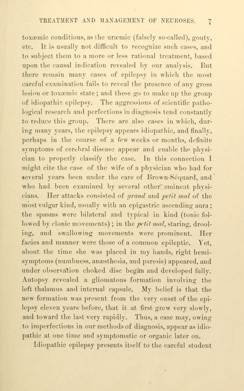 toxsemic conditions, as 1 he urEemic (falsely so-called), gouty, etc. It is usually not difficult to recog-nize such cases, and to subject them to a more or less rational treatment, based upon the causal indication revealed by our analysis. But there remain many cases of epilepsy in which the most careful examination fails to reveal the presence of any gross lesion or toxa^mic state; and these go to make up tlie group of idiopathic epilepsy. The aggressions of scientific patho- logical research and perfections in diagnosis tend constantly to reduce this group. There are also cases in which, dur- ing many years, the epilepsy appears idiopathic, and finally, perhaps in the course of a few weeks or months, definite symptoms of cerebral disease appear and enable the physi- cian to properly classify the case. In this connection I. might cite the case of the wife of a physician who had for several years been under the care of Brown-Sequard, and who had been examined by several other eminent physi- cians. Her attacks consisted of grand and 2oelit mal of the most vulgar kind, usually with an epigastric ascending aura ; the spasms were bilateral and typical in kind (tonic fol- lowed by clonic movements) ; in the pctil mal, staring, drool- ing, and swallowing movements were prominent. Her facies and manner were those of a common epileptic. Yet, about the time she was placed in my hands, right hemi- symptoms (numbness, ansesthesia, and paresis) appeared, and under observation choked disc began and developed fully. Autopsy revealed a gliomatous formation involving the left thalamus and internal capsule. My belief is that the new formation was present from the very onset of the epi- lepsy eleven years before, that it at first grew very slowly, and toward the last very rapidly. Thus, a case may, owing to imperfections in our methods of diagnosis, appear as idio- pathic at one time and symptomatic or organic later on. Idiopathic epilepsy presents itself to the careful student