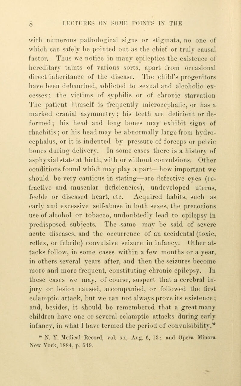 with numerous patlioloo'ical signs or stignnata, no one of which can safely be pointed out as the chief or truly causal factor. Thus we notice in many epileptics the existence of hereditary taints of various sorts, apart from occasional direct inheritance of the disease. The child's progenitors have been debauched, addicted to sexual and alcoholic ex- cesses; the victims of syphilis or of chronic starvation The patient himself is frequently microcephalic, or has a marked cranial asymmetry ; his teeth are deficient or de- formed; his head and long bones may exhibit signs of rhachitis; or his head may be abnormally large from hydro- cephalus, or it is indented by pressure of forceps or pelvic bones during delivery. In some cases there is a history of asphyxial state at birth, with or without convulsions. Other conditions found which may play a part—how important we should be very cautious in stating—are defective eyes (re- fractive and muscular deficiencies), undeveloped uterus, feeble or diseased heart, etc. Acquired habits, such as early and excessive self-abuse in both sexes, the precocious use of alcohol or tobacco, undoubtedly lead to epilepsy in predisposed subjects. The same may be said of severe acute diseases, and the occurrence of an accidental (toxic, reflex, or febrile) convulsive seizure in infancy. Other at- tacks follow, in some cases within a few months or a year, in others several years after, and then the seizures become more and more frequent, constituting chronic epilepsy. In these cases we may, of course, suspect that a cerebral in- jury or lesion caused, accompanied, or followed the first eclamptic attack, but we can not always prove its existence; and, besides, it should be remembered that a great many children have one or several eclamptic attacks during early infancy, in what I have termed the period of convulsibility,* * N. Y. Medical Record, vol. xx, Aug. 6, 13; and Opera Minora New York, 1884, p. 549.