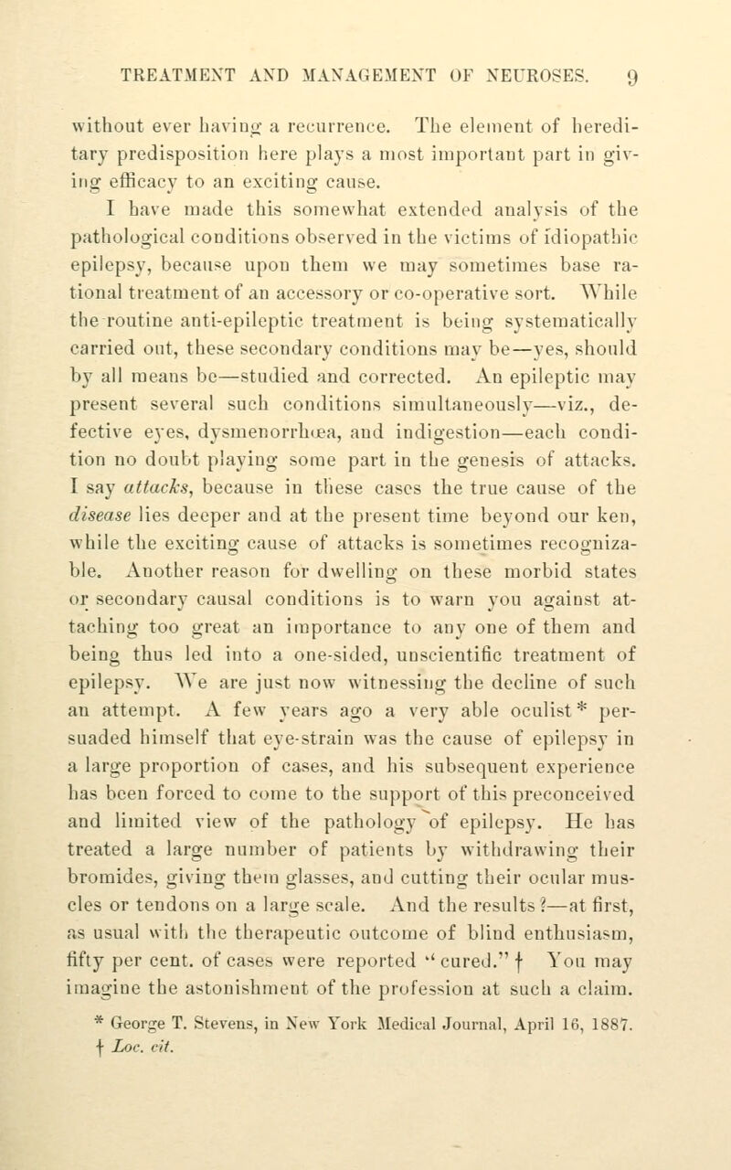 without ever baviuo- a recurrence. The element of heredi- tary predisposition here plays a most important part in giv- ing efficacy to an exciting cause. I have made this somewhat extended analysis of the pathological conditions observed in the victims of idiopathic epilepsy, because upon them we may sometimes base ra- tional treatment of an accessory or co-operative sort. While the routine anti-epileptic treatment is being systematically carried out, these secondary conditions may be—yes, should by all means be—studied and corrected. An epileptic may present several such conditions simultaneously—viz., de- fective eyes, dysmenorrhcjea, and indigestion—each condi- tion no doubt playing some part in the genesis of attacks. I say attacks, because in these cases the true cause of the disease lies deeper and at the present time beyond our ken, while the exciting cause of attacks is sometimes recogniza- ble. Another reason for dwelling on these morbid states or secondary causal conditions is to warn you against at- taching too great an importance to any one of them and being thus led into a one-sided, unscientific treatment of epilepsy. We are just now witnessing the decline of such an attempt. A few years ago a very able oculist* per- suaded himself that eye-strain was the cause of epilepsy in a large proportion of cases, and his subsequent experience has been forced to come to the support of this preconceived and limited view of the pathology ^of epilepsy. He has treated a large number of patients by withdrawing their bromides, giving them glasses, and cutting their ocular mus- cles or tendons on a large scale. And the results ?—at first, as usual witii the therapeutic outcome of blind enthusiasm, fifty per cent, of cases were reported ''cured. f You may imagine the astonishment of the profession at such a claim. * George T. Stevens, in New York Medical Journal, April 16, 1887. I Loc. cit.