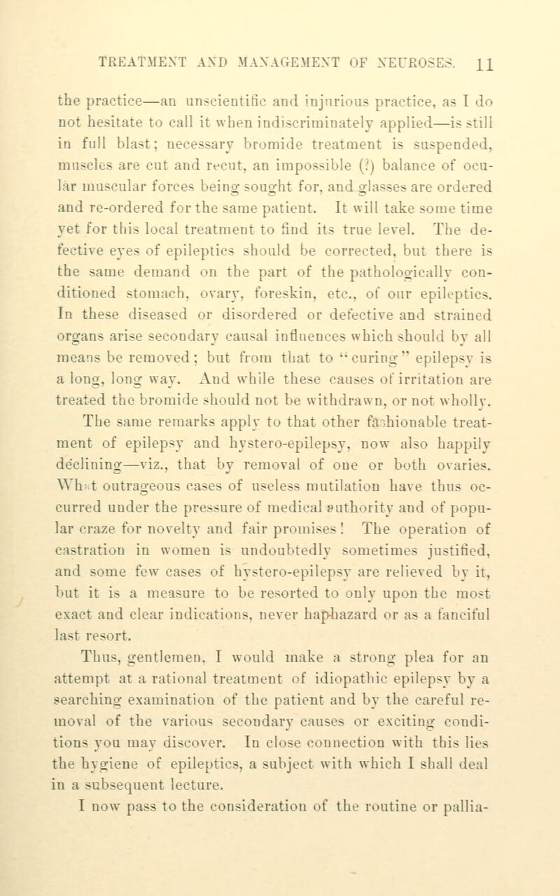 the practice—aa unscientific and injurious practice, as I do not hesitate to call it when iadiscriminately applied—is still in full blast; necessary bromide treatment is suspended, muscles are cut and recut, an impossible [1) balance of ocu- lar muscular forces being sought for, and glasses are ordered and re-ordered for the same patient. It will take some time yet for this local treatment to find its true le\rel. The de- fective eyes of epileptics should be corrected, but there is the same demand on the part of the pathologicciUy con- ditioned stomach, ovary, foreskin, etc., of our epileptics. In these diseased or disordered or defective and strained organs arise secondary causal intluences which should by all means be removed; but from that to curing epilepsy is a long, long way. And while these causes of irritation are treated the bromide should not be withdrawn, or not wholly. The same remarks apply to that other fashionable treat- ment of epilepsy and hystero-epilepsy, now also happily declining—viz., that by removal of one or both ovaries. Wh: t outrageous cases of useless mutilation have thus oc- curred under the pressure of medical sathority and of popu- lar craze for novelty and fair promises ! The operation of castration in women is undoubtedly sometimes justified, and some few cases of hystero-epilepsy are relieved by it, hut it is a measure to be resorted to only upon the most exact and clear indications, never hapliazard or as a fanciful last resort. Thus, gentlemen, I would make a strong plea for an attempt at a rational treatment of idiopathic epilepsy by a searching examination of the patient and by the careful re- moval of the various secondary causes or exciting condi- tions you may discover. In close connection with this lies the hygiene of epileptics, a subject with which I shall deal in a subsequent lecture. I now pass to the consideration of the routine or pallia-