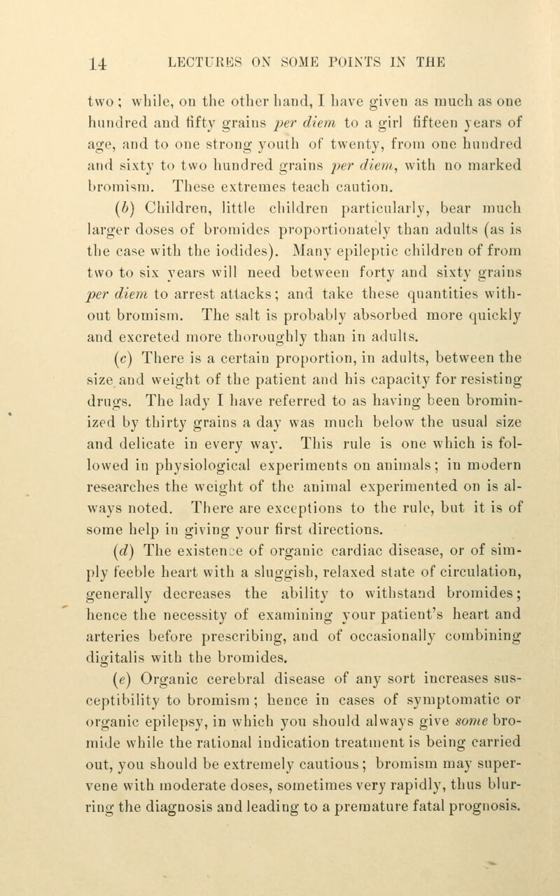two ; wliile, on the other hand, I have given as inucli as one hundred and tifty grains ^^er diem to a girl fifteen years of age, and to one strong youth of twenty, from one hundred and sixty to two hundred grains per diem, with no marked hromism. These extremes teach caution. (h) Children, little children particularly, bear much larger doses of bromides proportionately than adults (as is the case with the iodides). Many epileptic children of from two to six years will need between forty and sixty grains per diem to arrest attacks; and take these quantities with- out bromism. The salt is probably absorbed more quickly and excreted more thoroughly than in adults. (c) There is a certain proportion, in adults, between the size and weight of the patient and his capacity for resisting drugs. The lady I have referred to as having been bromin- ized by thirty grains a day was much below the usual size and delicate in every way. This rule is one which is fol- lowed in physiological experiments on animals; in modern researches the weight of the animal experimented on is al- ways noted. There are exceptions to the rule, but it is of some help in giving your first directions. (d) The existence of organic cardiac disease, or of sim- ply feeble heart with a sluggish, relaxed state of circulation, generally decreases the ability to withstand bromides; hence the necessity of examining your patient's heart and arteries before prescribing, and of occasionally combining digitalis with the bromides. (e) Organic cerebral disease of any sort increases sus- ceptibility to bromism ; hence in cases of symptomatic or organic epilepsy, in which you should aUvays give some bro- mide while the rational indication treatment is being carried out, you should be extremely cautious; bromism may super- vene with moderate doses, sometimes very rapidly, thus blur- ring the diagnosis and leading to a premature fatal prognosis.
