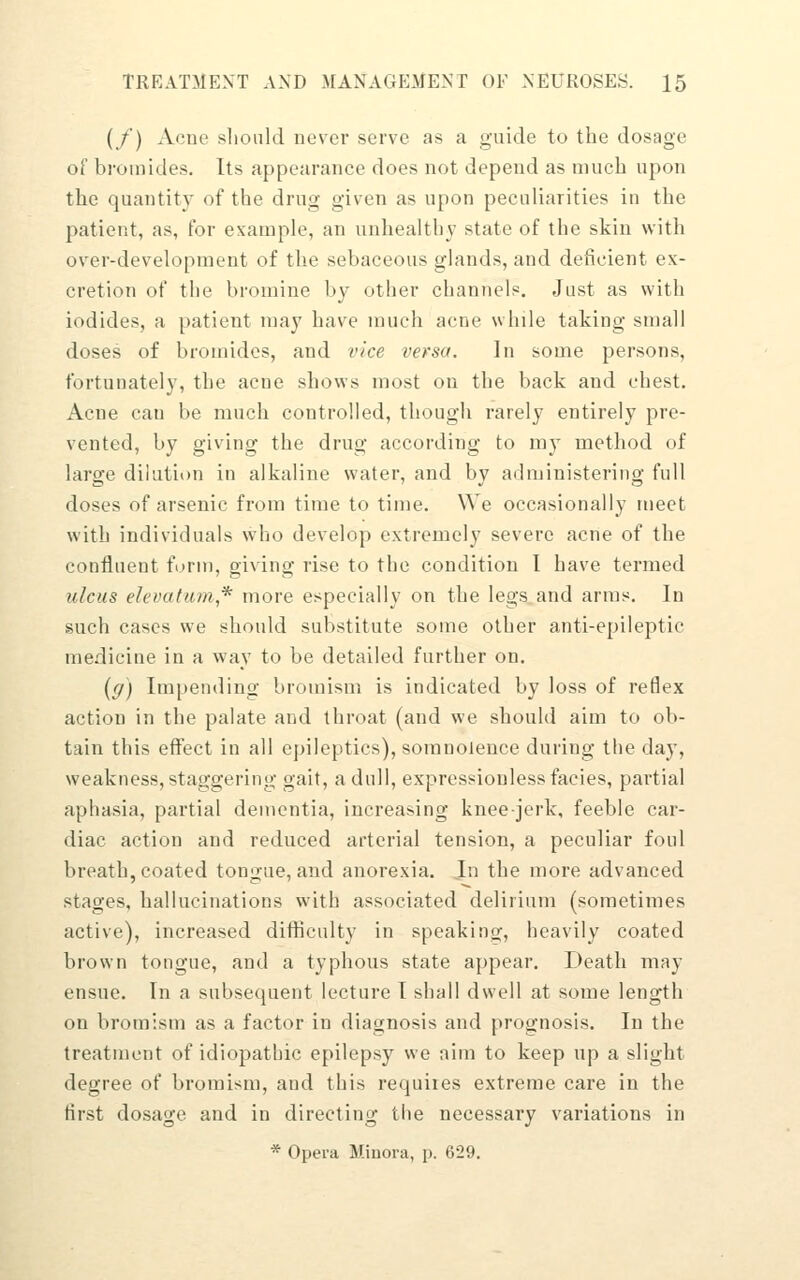 (/) Acne slioiild never serve as a guide to the dosage of bromides. Its appearance does not depend as much upon the quantity of the drug given as upon peculiarities in the patient, as, for example, an unhealthy state of the skin with over-development of the sebaceous glands, and deficient ex- cretion of the bromine by other channels. Just as with iodides, a patient may have much acne while taking small doses of bromides, and vice versa. In some persons, fortunately, the acne shows most on the back and chest. Acne can be much controlled, though rarely entirely pre- vented, by giving the drug according to my method of large dilution in alkaline water, and by administering full doses of arsenic from time to time. We occasionally meet with indivitUiais who develop extremely severe acne of the confluent form, giving rise to the condition I have termed ulcus elevatum* more especially on the legs and arms. In such cases we should substitute some other anti-epileptic medicine in a way to be detailed further on. {g) Impending bromism is indicated by loss of reflex action in the palate and throat (and we should aim to ob- tain this effect in all epileptics), somnolence during the day, weakness, staggering gait, a dull, expressionless facies, partial aphasia, partial dementia, increasing knee-jerk, feeble car- diac action and reduced arterial tension, a peculiar foul breath, coated tongue, and anorexia. Jn the more advanced stages, hallucinations with associated delirium (sometimes active), increased difticulty in speaking, heavily coated brown tongue, and a typhous state appear. Death may ensue. In a subsequent lecture T shall dwell at some length on bromism as a factor in diagnosis and prognosis. In the treatment of idiopathic epilepsy we aim to keep up a slight degree of bromism, and this requites extreme care in the first dosage and in directing the necessary variations in * Opera Minora, p. 629.