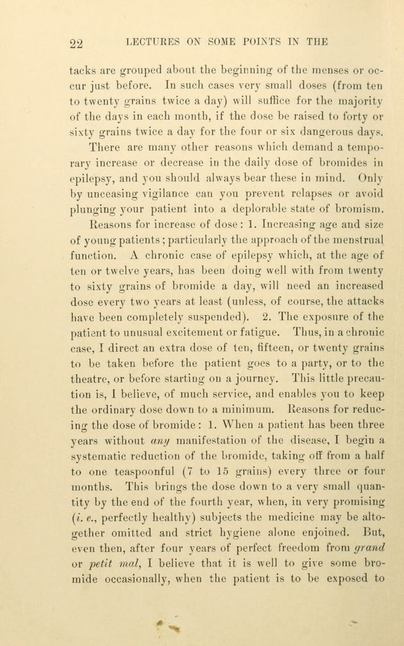 tacks are grouped about the beginning of tbe menses or oc- cur just before. In such cases very small doses (from ten to twenty grains twice a day) will suffice for the majority of the days in each month, if the dose be raised to forty or sixty grains twice a day for the four or six dangerous days. There are many other reasons which demand a tempo- rary increase or decrease in the daily dose of bromides in epilepsy, and you should always bear these in mind. Only by unceasing vigilance can you prevent relapses or avoid plunging your patient into a deplorable state of bromism. Reasons for increase of dose: 1. Increasing age and size of young patients ; particularly the approach of the menstrual function. A chronic case of epilepsy which, at the age of ten or twelve years, has been doing well with from twenty to sixty grains of bromide a day, will need an increased dose every two years at least (unless, of course, the attacks have been completely suspended). 2. The exposure of the patient to unusual excitement or fatigue. Thus, in a chronic case, I direct an extra dose of ten, fifteen, or twenty grains to be taken before the patient goes to a party, or to the theatre, or before starting on a journey. This little precau- tion is, I believe, of much service, and enables yon to keep the ordinary dose down to a minimum. Reasons for reduc- ing the dose of bromide : 1. When a patient has been three years without any manifestation of the disease, I begin a systematic reduction of the bromide, taking off from a half to one teaspoonful (7 to 15 grains) every three or four months. This brings tbe dose down to a very small quan- tity by the end of the fourth year, when, in very promising [i. e., perfectly healthy) subjects the medicine may be alto- gether omitted and strict hygiene alone enjoined. But, even then, after four years of perfect freedom from grand or petit mal, I believe that it is well to give some bro- mide occasionally, when the patient is to be exposed to *^