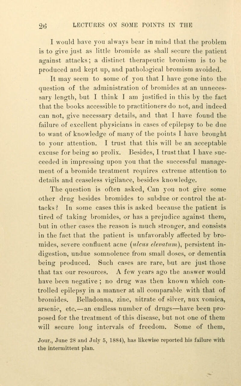 I would have you always bear in mind that the problem is to give just as little bromide as shall secure the patient against attacks; a distinct therapeutic broniism is to be produced and kept up, and pathological bromism avoided. It may seem to some of you that I have gone into the question of the administration of bromides at an unneces- sary length, but I think I am justified in this by the fact that the books accessible to practitioners do not, and indeed can not, give necessary details, and that I have found the failure of excellent physicians in cases of epilepsy to be due to want of knowledge of many of the points I have brought to your attention. I trust that this will be an acceptable excuse for being so prolix. Besides, I trust that 1 have suc- ceeded in impressing upon you that the successful manage- ment of a bromide treatment requires extreme attention to details and ceaseless vigilance, besides knowledge. The question is often asked, Can you not give some other drug besides bromides to subdue or control the at- tacks ? In some cases this is asked because the patient is tired of taking bromides, or has a prejudice against them, but in other cases the reason is much stronger, and consists in the fact that the patient is unfavorably affected by bro- mides, severe confluent acne (ulcus elevatum), persistent in- digestion, undue somnolence from small doses, or dementia being produced. Such cases are rare, but are just those that tax our resources. A few years ago the answer would have been negative ; no drug was then known which con- trolled epilepsy in a manner at all comparable with that of bromides. Belladonna, zinc, nitrate of silver, nux vomica, arsenic, etc.—an endless number of drugs—have been pro- posed for the treatment of this disease, but not one of them will secure long intervals of freedom. Some of them, Jour., June 28 and July 5, 1884), has likewise reported his failure with the intermittent plan.