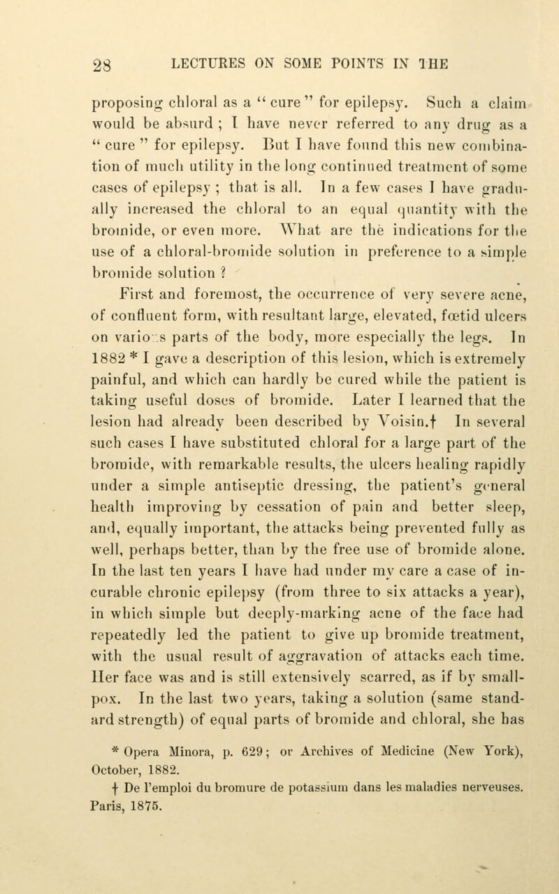 proposing chloral as a cure for epilepsy. Such a claim would be absurd ; I have never referred to any drug as a  cure  for epilepsy. But I have found this new combina- tion of much utility in the long continued treatment of some cases of epilepsy ; that is all. In a few cases 1 have gradu- ally increased the chloral to an equal quantity with the bromide, or even more. What are the indications for tlie use of a chloral-bromide solution in preference to a simple bromide solution ? First and foremost, the occurrence of very severe acne, of confluent form, with resultant large, elevated, foetid ulcers on vario.s parts of the body, more especially the legs. In 1882 * I gave a description of this lesion, which is extremely painful, and which can hardly be cured while the patient is taking useful doses of bromide. Later I learned that the lesion had already been described by Voisin.f In several such cases I have substituted chloral for a large part of the bromide, with remarkable results, the ulcers healing rapidly under a simple antiseptic dressing, the patient's general health improving by cessation of pain and better sleep, and, equally iuiportant, the attacks being prevented fully as well, perhaps better, than by the free use of bromide alone. In the last ten years I have had under my care a case of in- curable chronic epilej)sy (from three to six attacks a year), in which simple but deeply-marking acne of the face had repeatedly led the patient to give up bromide treatment, with the usual result of aggravation of attacks each time, ller face was and is still extensively scarred, as if by small- pox. In the last two years, taking a solution (same stand- ard strength) of equal parts of bromide and chloral, she has * Opera Minora, p. 629; or Archives of Medicine (New York), October, 1882. f De I'emploi du bromure de potassium dans les maladies nerveuses. Paris, 1875.