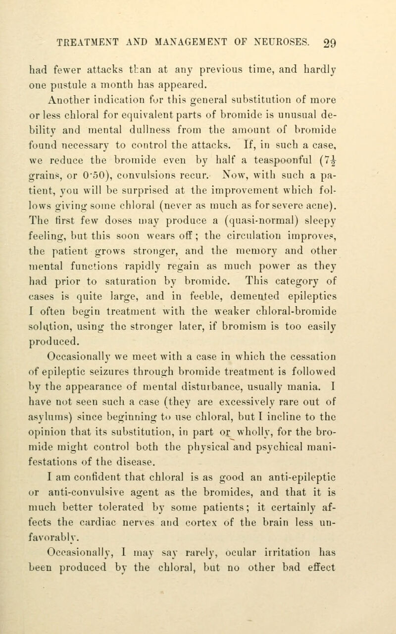 had fewer attacks ttan at any previous time, and hardly one pustule a month has appeared. Another indication for this general substitution of more or less chloral for equivalent parts of bromide is unusual de- bility and mental dullness from the amount of bromide found necessary to control the attacks. If, in such a case, we reduce the bromide even by half a teaspoonful (7^ grains, or 0*50), convulsions recur. Now, with such a pa- tient, you will be surprised at the improvement which fol- lows giving some chloral (never as much as for severe acne). The first few doses u)ay produce a (quasi-normal) sleepy feeling, but this soon wears off; the circulation improves, the patient grows stronger, and the memory and other mental functions rapidly regain as much power as they had prior to saturation by bromide. This category of cases is quite large, and in feeble, demented epileptics I often begin treatment with the weaker chloral-bromide solution, using the stronger later, if bromism is too easily produced. Occasionally we meet with a case in which the cessation of epileptic seizures through bromide treatment is followed by the appearance of mental disturbance, usually mania. I have not seen such a case (they are excessively rare out of asylums) since beginning to use chloral, but I incline to the opinion that its substitution, in part or wholly, for the bro- mide might control both the physical and psychical mani- festations of the disease. I am confident that chloral is as good an anti-epileptic or anti-convulsive agent as the bromides, and that it is much better tolerated by some patients; it certainly af- fects the cardiac nerves and cortex of the brain less un- favorably. Occasionally, 1 may say rarely, ocular irritation has been produced by the chloral, but no other bad effect