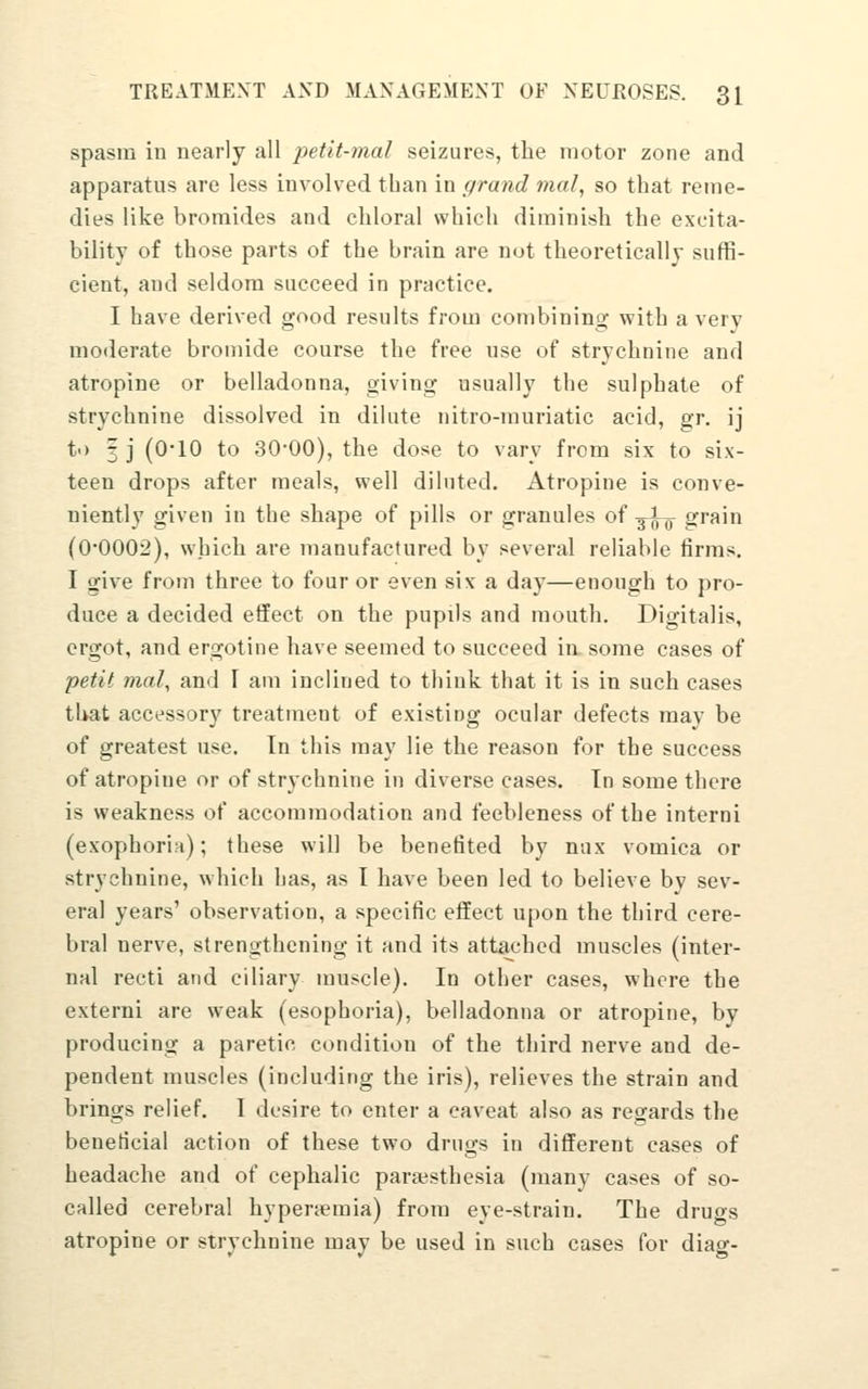 spasm in nearly all petit-mal seizures, the motor zone and apparatus are less involved than in grand mal, so that reme- dies like bromides and chloral which diminish the excita- bility of those parts of the brain are not theoretically suffi- cient, and seldom succeed in practice. I have derived good results from combining with a very moderate bromide course the free use of strychnine and atropine or belladonna, giving usually the sulphate of strychnine dissolved in dilute nitro-muriatic acid, gr. ij t>) 3 j (0-10 to 30'00), the dose to vary from six to six- teen drops after meals, well diluted. Atropine is conve- niently given in the shape of pills or granules oi -^^-^ grain (0-0002), which are manufactured by several reliable firms. I give from three to four or even six a day—enough to pro- duce a decided effect on the pupils and mouth. Digitalis, ergot, and ergotine have seemed to succeed in some cases of petit mal, and I am inclined to think that it is in such cases tl>at accessory treatment of existing ocular defects may be of greatest use. In this may lie the reason for the success of atropine or of strychnine in diverse cases. In some there is weakness of accommodation and feebleness of the interni (exophoria); these will be benefited by nux vomica or strychnine, which has, as I have been led to believe by sev- eral years' observation, a specific effect upon the third cere- bral nerve, strengthening it and its attached muscles (inter- nal recti and ciliary muscle). In other cases, where the externi are weak (esophoria), belladonna or atropine, by producing a paretic condition of the third nerve and de- pendent muscles (including the iris), relieves the strain and brings relief. I desire to enter a caveat also as regards the beneticial action of these two drugs in different cases of headache and of cephalic paraisthesia (many cases of so- called cerebral hypertemia) from eye-strain. The drugs atropine or strychnine may be used in such cases for diag-