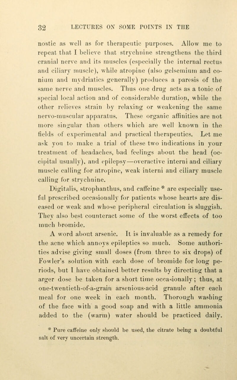 nostic as well as for therapeutic purposes. Allow rae to repeat that I believe that strychnine strengthens the third cranial nerve and its raiiscles (especially the internal rectus and ciliary nuiscle), while atropine (also gelseminni and co- niura and mydriatics generally) produces a paresis of the same nerve and muscles. Thus one drug acts as a tonic of special local action and of considerable duration, while the other relieves strain by relaxing or weakening the same nervo-rauscular apparatus. These organic affinities are not more singular than others which are well known in the fields of experimental and practical therapeutics. Let me ask yon to make a trial of these two indications in your treatment of headaches, bad feelings about the head (oc- cipital usually), and epilepsy—overactive interni and ciliary muscle calling for atropine, weak interni and ciliary muscle calling for strychnine. Digitalis, strophanthus, and caffeine^ are especially use- ful prescribed occasionally for patients whose hearts are dis- eased or weak and whose peripheral circulation is sluggish. They also best counteract some of the worst effects of too much bromide. A word about arsenic. It is invaluable as a remedy for the acne which annoys epileptics so much. Some authori- ties advise giving small doses (from three to six drops) of Fowler's solution with each dose of bromide for long pe- riods, but I have obtained better results by directing that a arger dose be taken for a short time occa>ionally ; thus, at one-twentieth-of-a-grain arscnious-acid granule after each meal for one week in each month. Thorough washing of the face with a good soap and with a little ammonia added to the (warm) water should be practiced daily. * Pure caifeine only should be used, the citrate being a doubtful salt of very uncertain strength,