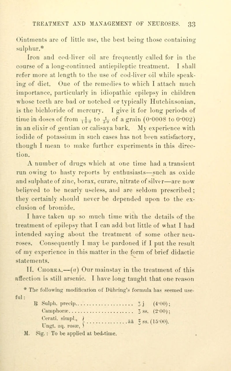 Ointments are of little use, the best being those containing sulphur.* Iron and cod-liver oil are frequently called for in the course of a long-continued antiepileptic treatment. I shall refer more at length to the use of cod-liver oil while speak- ing of diet. One of the remedies to which I attach much importance, particularly in idiopathic epilepsy in children whose teeth are bad or notched or typically Hutchinsonian, is the bichloride of mercury. I give it for long periods of time in doses of from ji^- to -3L of a grain (0-0008 to 0*002) in an elixir of gentian or calisaya bark. My experience with iodide of potassium in such cases has not been satisfactory, though I mean to make further experiments in this direc- tion. A number of drugs which at one time had a transient run owing to hasty reports by enthusiasts—such as oxide and sulphate of zinc, borax, curare, nitrate of silver—are now believed to be nearly useless, and are seldom prescribed; they certainly should never be depended upon to the ex- clusion of bromide. I have taken up so much time with the details of the treatment of epilepsy that I can add but little of what I had intended saying about the treatment of some other neu- roses. Consequently I may be pardoned if I put the result of my experience in this matter in the form of brief didactic statements. IT. Chorea.—[a) Our mainstay in the treatment of this affection is still arsenic. I have long taught that one reason * The following modification of Diihring's formula has seemed use- ful: 5 Sulph. precip 3 j (4-00); Camphorae 3 ss. (2-00); Cerati. simpl., ) -- z /ikaa\ *^ ' - iia 5 ss. (15-00). Ungt. aq. rosa?, ) o v / M. Sig.: To be applied at bed-time. ,