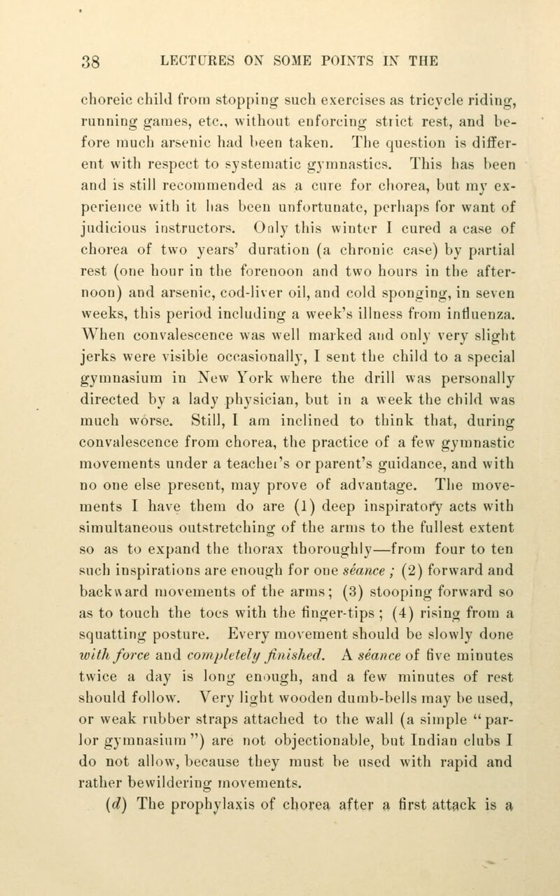 choreic child from stopping such exercises as tricycle riding, running games, etc., without enforcing strict rest, and be- fore much arsenic had been taken. The question is differ- ent with respect to systematic gymnastics. This has been and is still recommended as a cure for chorea, but my ex- perience with it has been unfortunate, perhaps for want of judicious instructors. Only this winter I cured a case of chorea of two years' duration (a chronic case) by partial rest (one hour in the forenoon and two hours in the after- noon) and arsenic, cod-liver oil, and cold sponging, in seven weeks, this period including a week's illness from influenza. When convalescence was well marked and only very slight jerks were visible occasionally, I sent the child to a special gymnasium in New York where the drill was personally directed by a lady physician, but in a week the child was much worse. Still, I am inclined to think that, during convalescence from chorea, the practice of a few gymnastic movements under a teachei's or parent's guidance, and with no one else present, may prove of advantage. The move- ments I have them do are (1) deep inspiratory acts with simultaneous outstretching of the arms to the fullest extent so as to expand the thorax thoroughly—from four to ten such inspirations are enough for one seance ; (2) forward and backward movements of the arms; (3) stooping forward so as to touch the toes with the finger-tips ; (4) rising from a squatting posture. Every movement should be slowly done with force and completely finished. A seance of five minutes twice a day is long enough, and a few minutes of rest should follow. Very light wooden dumb-bells may be used, or weak rubber straps attached to the wall (a simple par- lor gymnasium ) are not objectionable, but Indian clubs I do not allow, because they must be used with rapid and rather bewildering movements. {d) The prophylaxis of chorea after a first attack is a