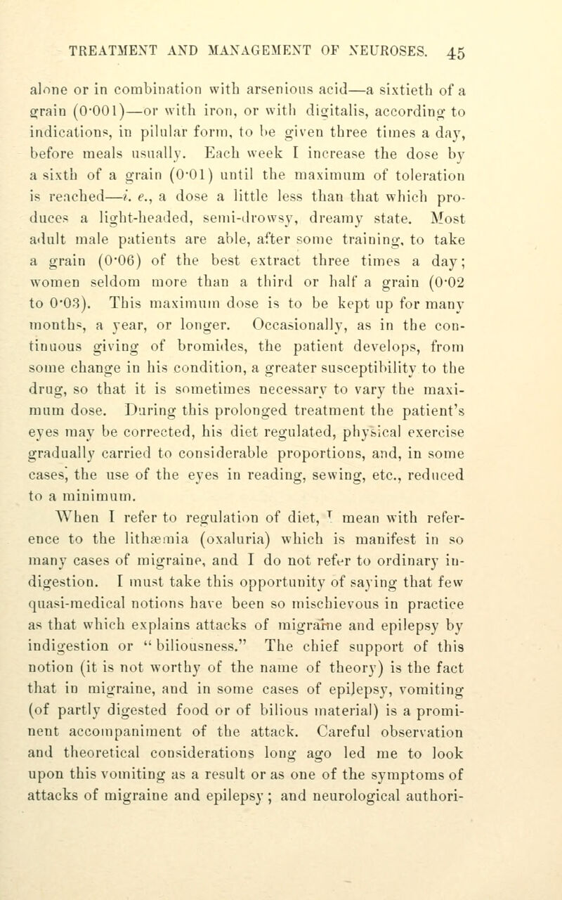 alone or in combination with arsenions acid—a sixtieth of a a^rain (Q-OOl)—or with iron, or with digitalis, according to indications, in pilular form, to he given three times a day, before meals usnally. Each week I increase the dose by a sixth of a grain (Q-Gl) until the maximum of toleration Is reached—/. e., a dose a little less than that which pro- duces a light-headed, semi-drowsy, dreamy state. Most adult male patients are able, after some training, to take a grain (0*06) of the best extract three times a day; women seldom more than a third or half a grain (0-02 to 0'03). This maximum dose is to be kept up for many months, a year, or longer. Occasionally, as in the con- tinuous giving of bromides, the patient develops, from some change in his condition, a greater susceptibility to the drug, so that it is sometimes necessary to vary the maxi- mum dose. During this prolonged treatment the patient's eyes may be corrected, his diet regulated, physical exercise gradually carried to considerable proportions, and, in some cases, the use of the eyes in reading, sewing, etc., reduced to a minimum. AVhen I refer to regulation of diet, ^ mean with refer- ence to the lithsemia (oxaluria) which is manifest in so many cases of migraine, and I do not refer to ordinary in- digestion. I must take this opportunity of saying that few quasi-medical notions have been so mischievous in practice as that which explains attacks of migranie and epilepsy by indigestion or  biliousness, The chief support of this notion (it is not worthy of the name of theory) is the fact that in migraine, and in some cases of epilepsy, vomiting (of partly digested food or of bilious material) is a promi- nent accompaniment of the attack. Careful observation and theoretical considerations long ago led me to look upon this vomiting as a result or as one of the symptoms of attacks of migraine and epilepsy; and neurological authori-