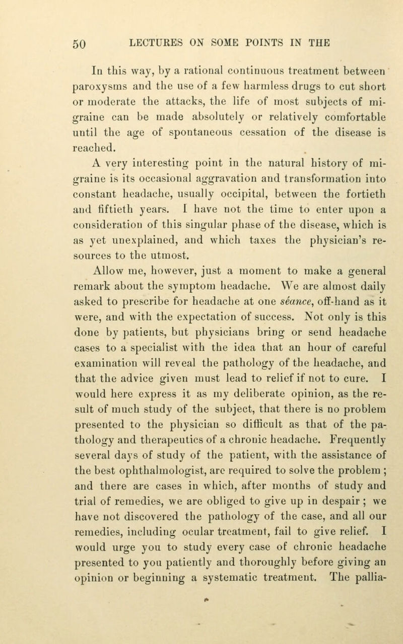 In this way, by a rational continuous treatment between paroxysms and the use of a few harmless drugs to cut short or moderate the attacks, the life of most subjects of mi- graine can be made absolutely or relatively comfortable until the age of spontaneous cessation of the disease is reached. A very interesting point in the natural history of mi- graine is its occasional aggravation and transformation into constant headache, usually occipital, between the fortieth and fiftieth years, I have not the time to enter upon a consideration of this singular phase of the disease, which is as yet unexplained, and which taxes the physician's re- sources to the utmost. Allow me, however, just a moment to make a general remark about the symptom headache. We are almost daily asked to prescribe for headache at one seance^ off-hand as it were, and with the expectation of success. Not only is this done by patients, but physicians bring or send headache cases to a specialist with the idea that an hour of careful examination will reveal the pathology of the headache, and that the advice given must lead to relief if not to cure. I would here express it as my deliberate opinion, as the re- sult of much study of the subject, that there is no problem presented to the physician so difficult as that of the pa- thology and therapeutics of a chronic headache. Frequently several days of study of the patient, with the assistance of the best ophthalmologist, arc required to solve the problem ; and there are cases in which, after months of study and trial of remedies, we are obliged to give up in despair ; we have not discovered the pathology of the case, and all our remedies, including ocular treatment, fail to give relief. I would urge you to study every case of chronic headache presented to you patiently and thoroughly before giving an opinion or beginning a systematic treatment. The pallia-