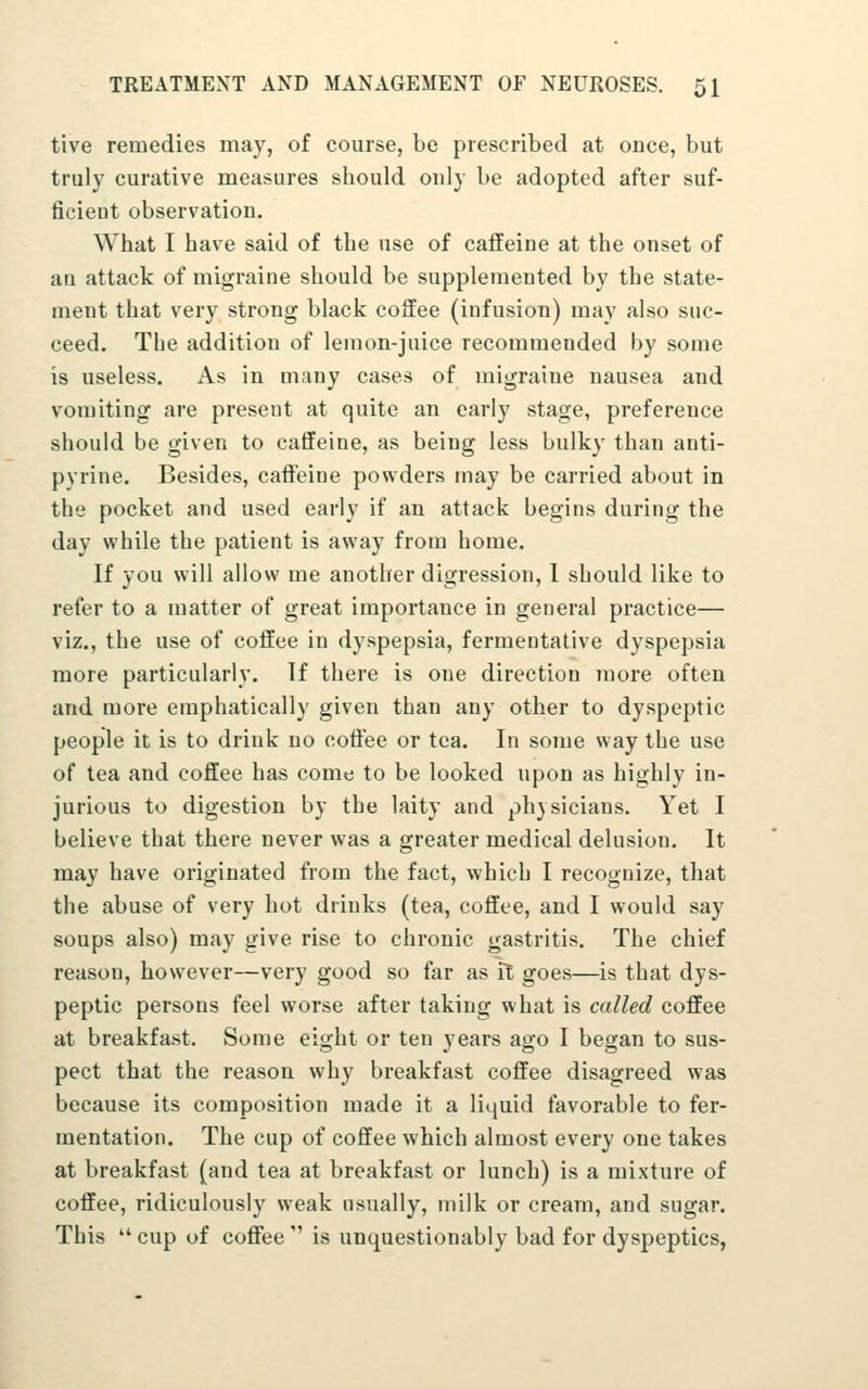 tive remedies may, of course, be prescribed at once, but truly curative measures should only be adopted after suf- ficient observation. What I have said of the use of caffeine at the onset of an attack of migraine should be supplemented by the state- ment that very strong black coffee (infusion) may also suc- ceed. The addition of lemon-juice recommended by some is useless. As in many cases of migraine nausea and vomiting are present at quite an early stage, preference should be given to caffeine, as being less bulky than anti- pyrine. Besides, caffeine powders may be carried about in the pocket and used early if an attack begins during the day vphile the patient is away from home. If you will allow me another digression, I should like to refer to a matter of great importance in general practice— viz., the use of coffee in dyspepsia, fermentative dyspepsia more particularly. If there is one direction more often and more emphatically given than any other to dyspeptic people it is to drink no coffee or tea. In some way the use of tea and coffee has come to be looked upon as highly in- jurious to digestion by the laity and physicians. Yet I believe that there never was a greater medical delusion. It may have originated from the fact, which I recognize, that the abuse of very hot drinks (tea, coffee, and I would say soups also) may give rise to chronic gastritis. The chief reason, however—very good so far as ft goes—is that dys- peptic persons feel worse after taking what is called coffee at breakfast. Some eight or ten years ago I began to sus- pect that the reason why breakfast coffee disagreed was because its composition made it a liquid favorable to fer- mentation. The cup of coffee which almost every one takes at breakfast (and tea at breakfast or lunch) is a mixture of coffee, ridiculously weak usually, milk or cream, and sugar. This  cup of coffee  is unquestionably bad for dyspeptics,