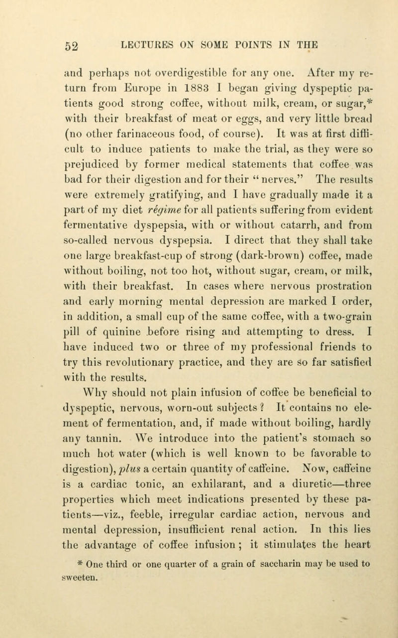 and perhaps not overdigestible for any one. After my re- turn from Europe in 1883 1 began giving dyspeptic pa- tients good strong coffee, without milk, cream, or sugar,* with their breakfast of meat or eggs, and very little bread (no other farinaceous food, of course). It was at first diffi- cult to induce patients to make the trial, as they were so prejudiced by former medical statements that coffee was bad for their digestion and for their  nerves. The results were extremely gratifying, and I have gradually made it a part of my diet regime for all patients suffering from evident fermentative dyspepsia, with or without catarrh, and from so-called nervous dyspepsia. I direct that they shall take one large breakfast-cup of strong (dark-brown) coffee, made without boiling, not too hot, without sugar, cream, or milk, with their breakfast. In cases where nervous prostration and early morning mental depression are marked I order, in addition, a small cup of the same coffee, with a two-grain pill of quinine before rising and attempting to dress. I have induced two or three of my professional friends to try this revolutionary practice, and they are so far satisfied with the results. Why should not plain infusion of coflTee be beneficial to dyspeptic, nervous, worn-out subjects ? It contains no ele- ment of fermentation, and, if made without boiling, hardly any tannin. We introduce into the patient's stomach so much hot water (which is well known to be favorable to digestion), p^ws a certain quantity of caffeine. Now, caffeine is a cardiac tonic, an exhilarant, and a diuretic—three properties which meet indications presented by these pa- tients—viz., feeble, irregular cardiac action, nervous and mental depression, insuflScient renal action. In this lies the advantage of coffee infusion ; it stimulates the heart * One third or one quarter of a grain of saccharin may be used to sweeten.