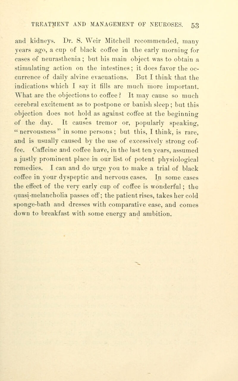 and kidneys. Dr. S. Weir Mitchell recommended, many years ago, a cup of black coffee in tbe early morning for cases of neurasthenia; but bis main object was to obtain a stimulating action on the intestines; it does favor the oc- currence of daily alvine evacuations. But I think that the indications which I say it fills are much more important. What are the objections to coffee? It may cause so much cerebral excitement as to postpone or banish sleep; but this objection does not hold as against coftee at the beginning of the day. It causes tremor or, popularly speaking,  nervousness in some persons ; but this, I think, is rare, and is usually caused by the use of excessively strong cof- fee. Caffeine and coffee have, in the last ten years, assumed a justly prominent place in our list of potent physiological remedies. I can and do urge you to make a trial of black coffee in your dyspeptic and nervous cases. In some cases the effect of the very early cup of coffee is wonderful; the quasi-melancholia passes off; the patient rises, takes her cold sponge-bath and dresses with comparative ease, and comes down to breakfast with some energy and ambition.