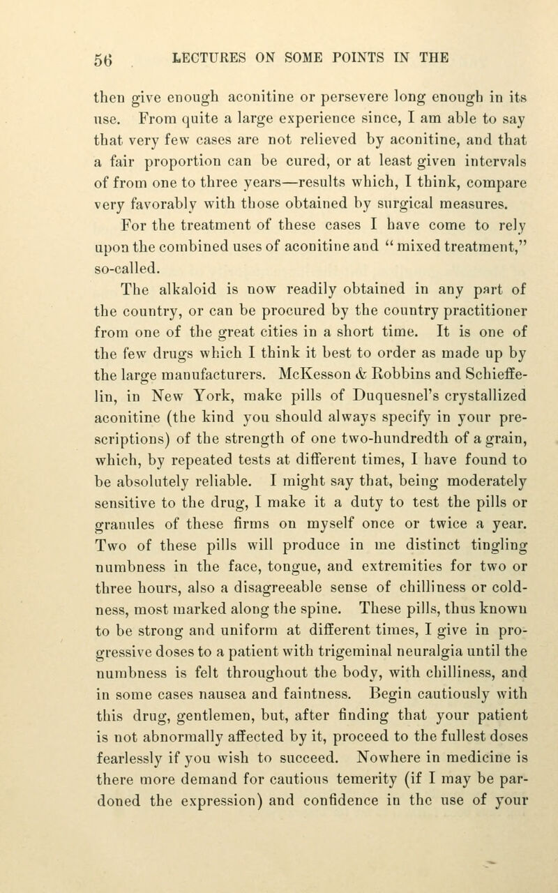 then give enough aconitine or persevere long enough in its use. From quite a large experience since, I am able to say that very few cases are not relieved by aconitine, and that a fair proportion can be cured, or at least given intervals of from one to three years—results which, I think, compare very favorably with those obtained by surgical measures. For the treatment of these cases I have come to rely upon the combined uses of aconitine and  mixed treatment, so-called. The alkaloid is now readily obtained in any part of the country, or can be procured by the country practitioner from one of the great cities in a short time. It is one of the few drugs which I think it best to order as made up by the large manufacturers. McKesson & Robbins and Schieffe- lin, in New York, make pills of Duquesnel's crystallized aconitine (the kind you should always specify in your pre- scriptions) of the strength of one two-hundredth of a grain, which, by repeated tests at different times, I have found to be absolutely reliable. I might say that, being moderately sensitive to the drug, I make it a duty to test the pills or grannies of these firms on myself once or twice a year. Two of these pills will produce in me distinct tingling numbness in the face, tongue, and extremities for two or three hours, also a disagreeable sense of chilliness or cold- ness, most marked along the spine. These pills, thus known to be strong and uniform at different times, I give in pro- gressive doses to a patient with trigeminal neuralgia until the numbness is felt throughout the body, with chilliness, and in some cases nausea and faintness. Begin cautiously with this drug, gentlemen, but, after finding that your patient is not abnormally affected by it, proceed to the fullest doses fearlessly if you wish to succeed. Nowhere in medicine is there more demand for cautious temerity (if I may be par- doned the expression) and confidence in the use of your