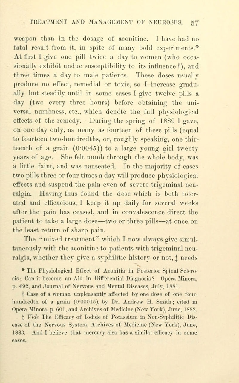 weapon than in the dosage of aconitine. I have had no fatal result from it, in spite of many bold experiments.* At first I give one pill twice a day to women (who occa- sionally exhibit undue susceptibility to its influence f), and three times a day to male patients. These doses usually produce no effect, remedial or toxic, so I increase gradu- ally but steadily until in some cases I give twelve pills a day (two every three hours) before obtaining the uni- versal numbness, etc., which denote the full physiological effects of the remedy. During the spring of 1889 I gave, on one day only, as many as fourteen of these pills (equal to fourteen tvvo-hundredths, or, roughly speaking, one thir- teenth of a grain (00045)) to a large young girl twenty years of age. She felt numb through the whole body, was a little faint, and was nauseated. In the majority of cases two pills three or four times a day will produce physiological effects and suspend the pain even of severe trigeminal neu- ralgia. Having thus found the dose which is both toler- ated and efficacious, I keep it up daily for several weeks after the pain has ceased, and in convalescence direct the patient to take a large dose—two or thre? pills—at once on the least return of sharp pain. The mixed treatment which I now always give simul- taneously with the aconitine to patients with trigeminal neu- ralgia, whether they give a syphilitic history or not, J needs * The Physiological Effect of Aconitia in Posterior Spinal Sclero- sis ; Can it become an Aid in Differential Diagnosis ? Opera Minora, p. 492, and Journal of Nervous and Mental Diseases, July, 1881. f Case of a woman unpleasantly affected by one dose of one four- hundredth of a grain (0'00015), by Dr. Andrew H. Smith; cited in Opera Minora, p. 601, and Archives of Medicine (New York), June, 1882. :j: Vide The Efficacy of Iodide of Potassium in Non-Syphilitic Dis- ease of the Nervous System, Archives of Medicine (New York), June, 1883. And I believe that mercury also has a similar efficacy in some cases.