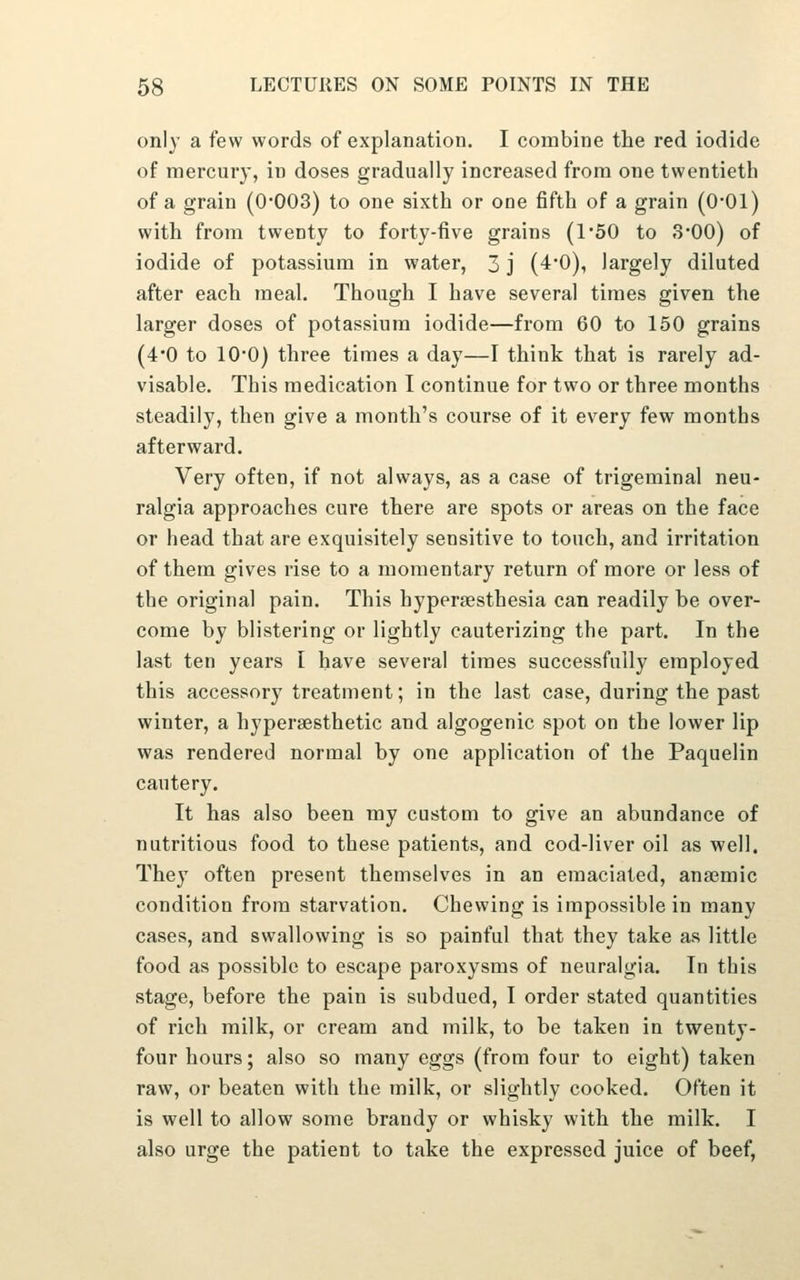 only a few words of explanation. I combine the red iodide of mercury, in doses gradually increased from one twentieth of a grain (0003) to one sixth or one fifth of a grain (O-Ql) with from twenty to forty-five grains (1'50 to o'OO) of iodide of potassium in water, 3 j (4'0), largely diluted after each meal. Though I have several times given the larger doses of potassium iodide—from 60 to 150 grains (4*0 to 10*0) three times a day—I think that is rarely ad- visable. This medication I continue for two or three months steadily, then give a month's course of it every few months afterward. Very often, if not always, as a case of trigeminal neu- ralgia approaches cure there are spots or areas on the face or head that are exquisitely sensitive to touch, and irritation of them gives rise to a momentary return of more or less of the original pain. This hyperaesthesia can readily be over- come by blistering or lightly cauterizing the part. In the last ten years I have several times successfully employed this accessory treatment; in the last case, during the past winter, a hyperaesthetic and algogenic spot on the lower lip was rendered normal by one application of the Paquelin cautery. It has also been my custom to give an abundance of nutritious food to these patients, and cod-liver oil as well. They often present themselves in an emaciated, anajmic condition from starvation. Chewing is impossible in many cases, and swallowing is so painful that they take as little food as possible to escape paroxysms of neuralgia. In this stage, before the pain is subdued, I order stated quantities of rich milk, or cream and milk, to be taken in twenty- four hours; also so many eggs (from four to eight) taken raw, or beaten with the milk, or slightly cooked. Often it is well to allow some brandy or whisky with the milk. I also urge the patient to take the expressed juice of beef,