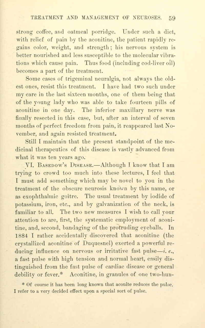 strong coffee, and oatmeal porridge. Under sucli a diet, with relief of pain by the aconitine, the patient rapidly re- gains color, weight, and strength; his nervous system is better nourished and less susceptible to the molecular vibra- tions which cause pain. Thus food (including cod-liver oil) becomes a part of the treatment. Some cases of trigeminal neuralgia, not always the old- est ones, resist this treatment. I have had two such under my care in the last sixteen months, one of them being that of the young lady who was able to take fourteen pills of aconitine in one day. The inferior maxillary nerve was finally resected in this case, but, after an interval of seven months of perfect freedom from pain, it reappeared last No- vember, and again resisted treatment. Still I maintain that the present standpoint of the me- dicinal therapeutics of this disease is vastly advanced from what it was ten years ago. VI. Basedow's Disease.—Although I know that I am trying to crowd too much into these lectures, I feel that I must add something which may be novel to you in the treatment of the obscure neurosis kno^^'n by this name, or as exophthalmic goitre. The usual treatment by iodide of potassium, iron, etc., and by galvanization of the neck, is familiar to all. The two new measures I wish to call your attention to are, first, the systematic employment of aconi- tine, and, second, bandaging of the protruding eyeballs. In 1884 I rather accidentally discovered that aconitine (the crystallized aconitine of Duquesnel) exerted a powerful re- ducing influence on nervous or irritative fast pulse—i. e., a fast pulse with high tension and normal heart, easily dis- tinguished from the fast pulse of cardiac disease or general debility or fever.* Aconitine, in granules of one two-hun- * Of course it has been long known that aconite reduces the pulse, I refer to a very decided effect upon a special sort of pulse.