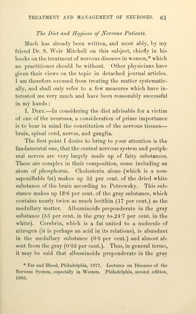 The Diet and Hygiene of Nervous Patients. Much has already been written, and most ably, by my friend Dr. S. Weir Mitchell on this subject, chiefly in his books on the treatment of nervous diseases in women,* which no practitioner should be without. Other physicians have given their views on the topic in detached journal articles. I am therefore excused from treating the matter systematic- ally, and shall only refer to a few measures which have in- terested me very much and have been reasonably successful in my hands: I. Diet.—In considering the diet advisable for a victim of one of the neuroses, a consideration of prime importance is to bear in mind the constitution of the nervous tissues— brain, spinal cord, nerves, and ganglia. The first point I desire to bring to your attention is the fundamental one, that the central nervous system and periph- eral nerves are very largely made up of fatty substances. These are complex in their composition, some including an atom of phosphorus. Cholesterin alone.(which is a non- saponifiable fat) makes up 52 per cent, of the dried white substance of the brain according to Petrowsky. This sub- stance makes up 18*6 per cent, of the gray substance, which contains nearly twice as much lecithin (17 per cent.) as the medullary matter. Albuminoids preponderate in the gray substance (55 per cent, in the gray ta^4-7 per cent, in the white). Cerebrin, which is a fat united to a molecule of nitrogen (it is perhaps an acid in its relations), is abundant in the medullary substance (9*5 per cent.) and almost ab- sent from the gray (0*53 per cent.). Thus, in general terms, it may be said that albuminoids preponderate in the gray * Fat and Blood, Philadelphia, 1877. Lectures on Diseases of the Nervous System, especially in Women, Philadelphia, second edition, 1885.