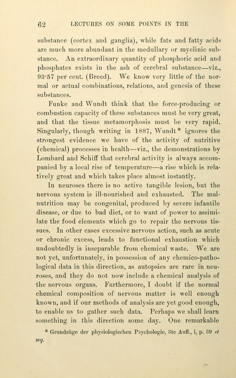 substance (cortex and ganglia), while fats and fatty acids are much more abundant in the medullary or myelinic sub- stance. An extraordinary quantity of phosphoric acid and phosphates exists in the ash of cerebral substance—viz., 93*57 per cent. (Breed). We know very little of the nor- mal or actual combinations, relations, and genesis of these substances. Funke and Wundt think that the force-producing or combustion capacity of these substances must be very great, and that the tissue metamorphosis must be very rapid. Singularly, though writing in 1887, Wundt* ignores the strongest evidence we have of the activity of nutritive (chemical) processes in health—viz., the demonstrations by Lombard and Schiff that cerebral activity is always accom- panied by a local rise of temperature—a rise which is rela- tively great and which takes place almost instantly. In neuroses there is no active tangible lesion, but the nervous system is ill-nourished and exhausted. The mal- nutrition may be congenital, produced by severe infantile disease, or due to bad diet, or to want of power to assimi- late the food elements which go to repair the nervous tis- sues. In other cases excessive nervous action, such as acute or chronic excess, leads to functional exhaustion which undoubtedly is inseparable from chemical waste. We are not yet, unfortunately, in possession of any chemico-patho- logical data in this direction, as autopsies are rare in neu- roses, and they do not now include a chemical analysis of the nervous organs. Furthermore, I doubt if the normal chemical composition of nervous matter is well enough known, and if our methods of analysis are yet good enough, to enable us to gather such data. Perhaps we shall learn something in this direction some day. One remarkable * Grundziige der physiologischen Psychologic, 3te Aufl., i, p. 39 et seq.