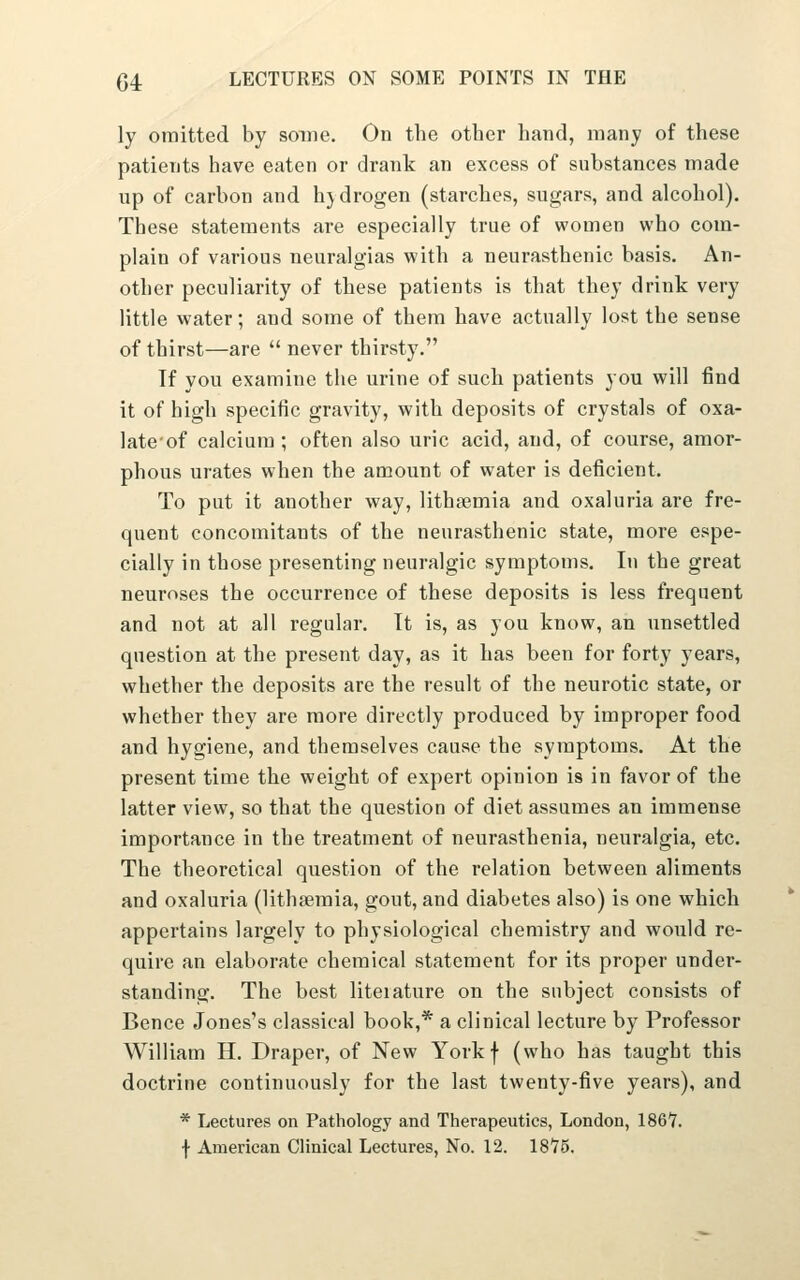 ly oraitted by some. On the other hand, many of these patients have eaten or drank an excess of substances made up of carbon and hjdrogen (starches, sugars, and alcohol). These statements are especially true of women who com- plain of various neuralgias with a neurasthenic basis. An- other peculiarity of these patients is that they drink very little water; and some of them have actually lost the sense of thirst—are  never thirsty. If you examine the urine of such patients you will find it of high specific gravity, with deposits of crystals of oxa- late of calcium ; often also uric acid, and, of course, amor- phous urates when the amount of water is deficient. To put it another way, lithsemia and oxaluria are fre- quent concomitants of the neurasthenic state, more espe- cially in those presenting neuralgic symptoms. lu the great neuroses the occurrence of these deposits is less frequent and not at all regular. It is, as you know, an unsettled question at the present day, as it has been for forty years, whether the deposits are the result of the neurotic state, or whether they are more directly produced by improper food and hygiene, and themselves cause the symptoms. At the present time the weight of expert opinion is in favor of the latter view, so that the question of diet assumes an immense importance in the treatment of neurasthenia, neuralgia, etc. The theoretical question of the relation between aliments and oxaluria (lithaeraia, gout, and diabetes also) is one which appertains largely to physiological chemistry and would re- quire an elaborate chemical statement for its proper under- standing. The best liteiature on the subject consists of Bence Jones's classical book,* a clinical lecture by Professor William H. Draper, of New Yorkf (who has taught this doctrine continuously for the last twenty-five years), and * Lectures on Pathology and Therapeutics, London, 1867. f American Clinical Lectures, No. 12. 1875.