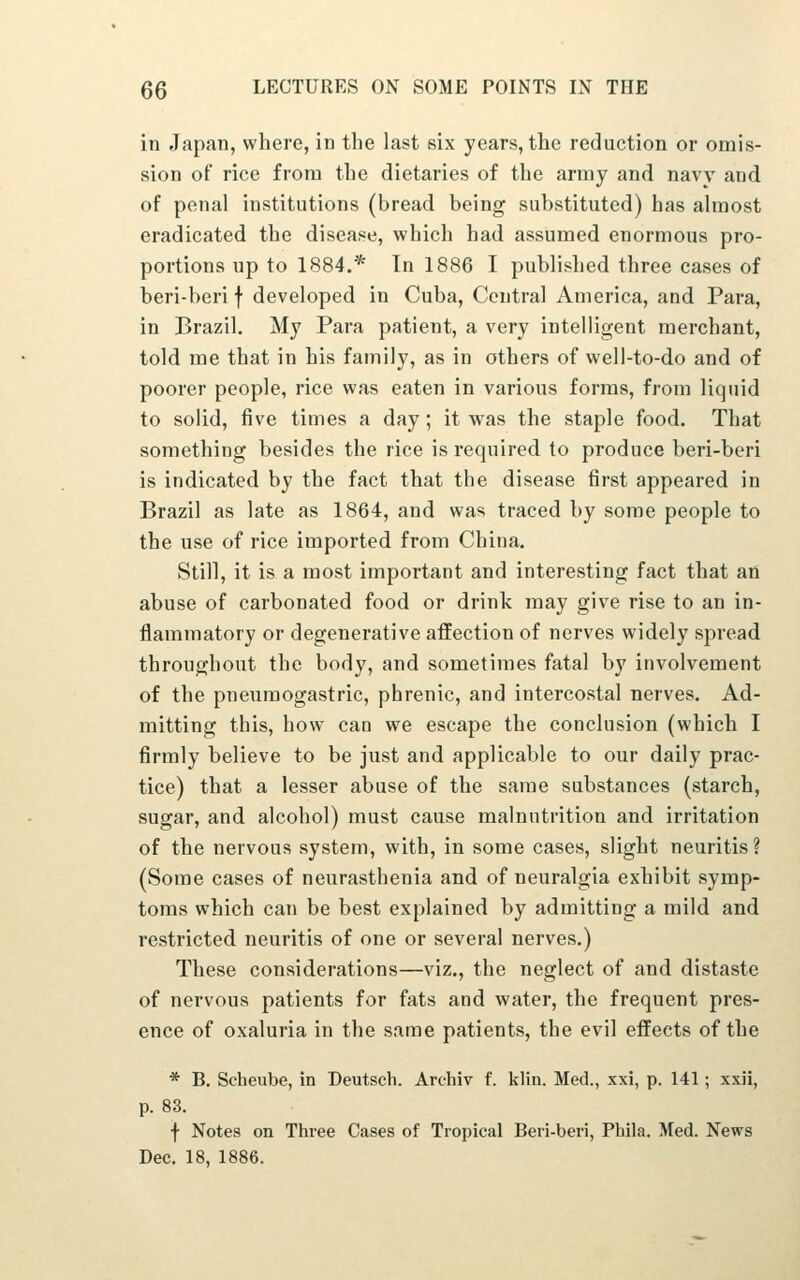 in Japan, where, in the last six years, the reduction or omis- sion oF rice from the dietaries of the army and navv and of penal institutions (bread being substituted) has almost eradicated the disease, which had assumed enormous pro- portions up to 1884.* In 1886 I published three cases of beri-beri f developed in Cuba, Central America, and Para, in Brazil. My Para patient, a very intelligent merchant, told me that in his family, as in others of well-to-do and of poorer people, rice was eaten in various forms, from liquid to solid, five times a day; it was the staple food. That something besides the rice is required to produce beri-beri is indicated by the fact that the disease first appeared in Brazil as late as 1864, and was traced by some people to the use of rice imported from China. Still, it is a most important and interesting fact that aii abuse of carbonated food or drink may give rise to an in- flammatory or degenerative affection of nerves widely spread throughout the body, and sometimes fatal by involvement of the pneuraogastric, phrenic, and intercostal nerves. Ad- mitting this, how can we escape the conclusion (which I firmly believe to be just and applicable to our daily prac- tice) that a lesser abuse of the same substances (starch, sugar, and alcohol) must cause malnutrition and irritation of the nervous system, with, in some cases, slight neuritis? (Some cases of neurasthenia and of neuralgia exhibit symp- toms which can be best explained by admitting a mild and restricted neuritis of one or several nerves.) These considerations—viz., the neglect of and distaste of nervous patients for fats and water, the frequent pres- ence of oxaluria in the same patients, the evil effects of the * B. Scheube, in Deutsch. Archiv f. klin. Med., xxi, p. 141; xxii, p. 83. f Notes on Three Cases of Tropical Beri-beri, Phila. Med. News Dec. 18, 1886.