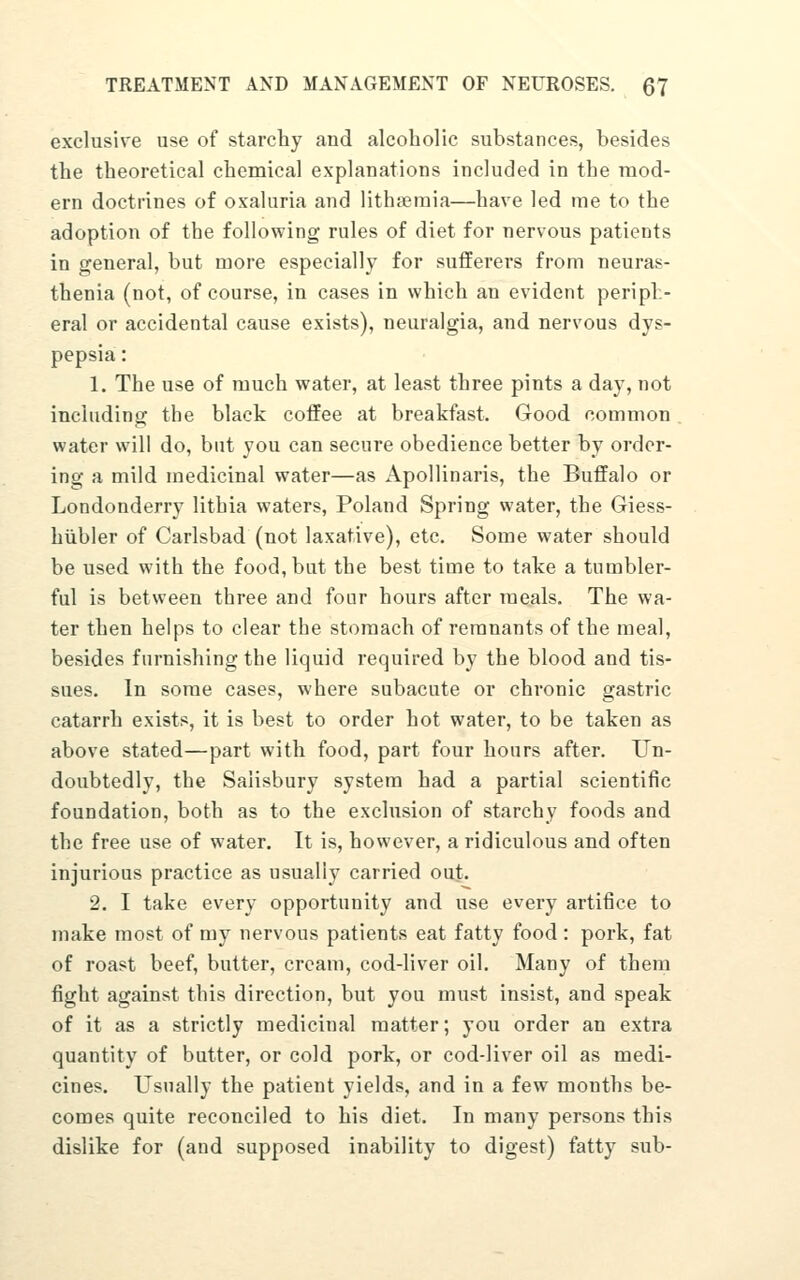 exclusive use of starchy and alcoholic substances, besides the theoretical chemical explanations included in the mod- ern doctrines of oxaluria and lithjieraia—have led me to the adoption of the following rules of diet for nervous patients in general, but more especially for sufferers from neuras- thenia (not, of course, in cases in which an evident periph- eral or accidental cause exists), neuralgia, and nervous dys- pepsia : 1. The use of much water, at least three pints a day, not including the black coffee at breakfast. Good common water will do, but you can secure obedience better by order- ing a mild medicinal water—as Apollinaris, the Buffalo or Londonderry lithia waters, Poland Spring water, the Giess- hiibler of Carlsbad (not laxative), etc. Some water should be used with the food, but the best time to take a tumbler- ful is between three and four hours after meals. The wa- ter then helps to clear the stomach of remnants of the meal, besides furnishing the liquid required by the blood and tis- sues. In some cases, where subacute or chronic gastric catarrh exists, it is best to order hot water, to be taken as above stated—part with food, part four hours after. Un- doubtedly, the Salisbury system had a partial scientific foundation, both as to the exclusion of starchy foods and the free use of water. It is, however, a ridiculous and often injurious practice as usually carried out. 2. I take every opportunity and use every artifice to make most of my nervous patients eat fatty food: pork, fat of roast beef, butter, cream, cod-liver oil. Many of them fight against this direction, but you must insist, and speak of it as a strictly medicinal matter; you order an extra quantity of butter, or cold pork, or cod-liver oil as medi- cines. Usually the patient yields, and in a few months be- comes quite reconciled to his diet. In many persons this dislike for (and supposed inability to digest) fatty sub-