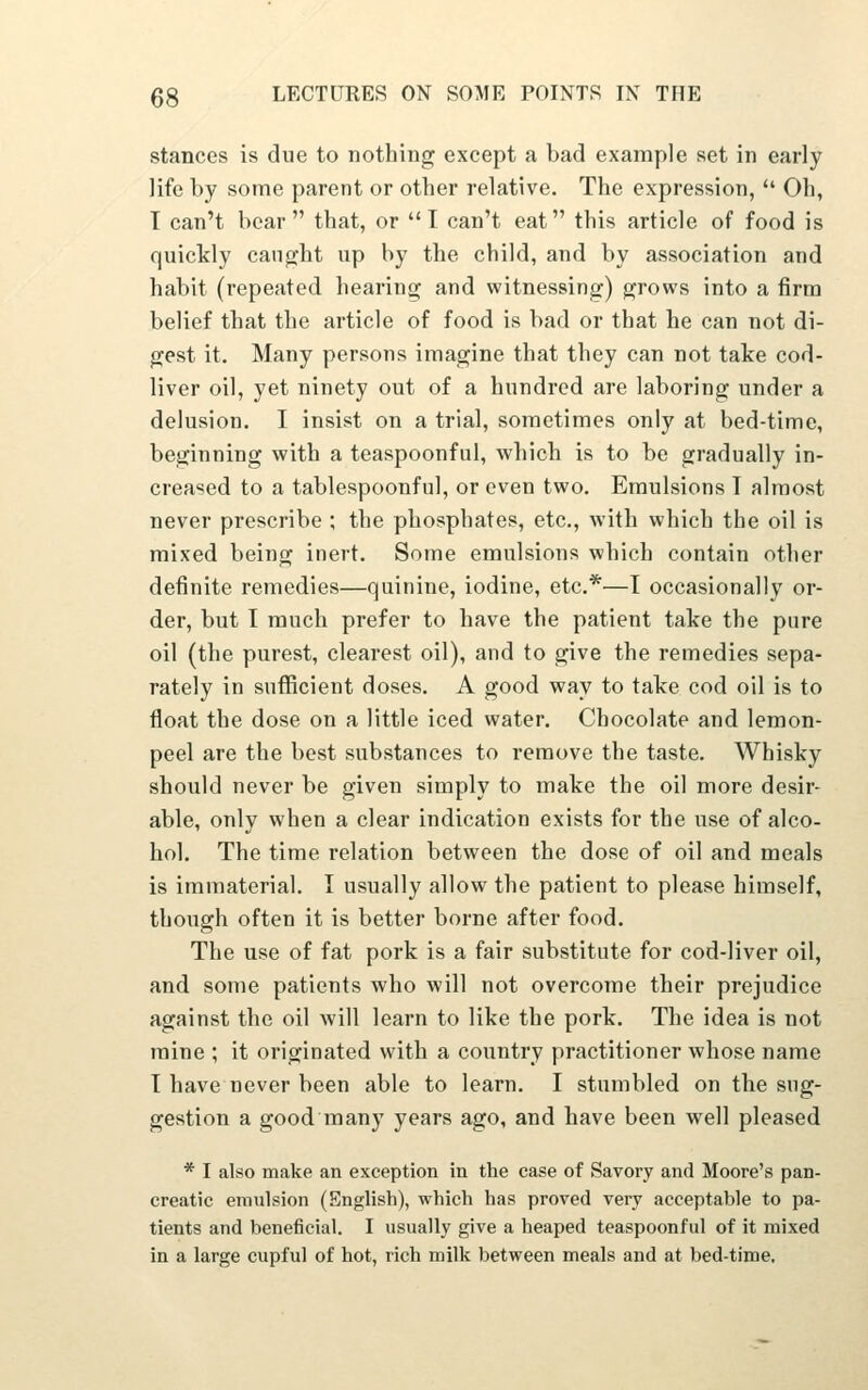 stances is due to nothing except a bad example set in early life l)y some parent or other relative. The expression,  Oh, I can't bear that, or I can't eat this article of food is quickly caught up by the child, and by association and habit (repeated hearing and witnessing) grows into a firm belief that the article of food is bad or that he can not di- gest it. Many persons imagine that they can not take cod- liver oil, yet ninety out of a hundred are laboring under a delusion. I insist on a trial, sometimes only at bed-time, beginning with a teaspoonful, which is to be gradually in- creased to a tablespoonful, or even two. Emulsions I almost never prescribe ; the phosphates, etc., with which the oil is mixed being inert. Some emulsions which contain other definite remedies—quinine, iodine, etc.*—I occasionally or- der, but I much prefer to have the patient take the pure oil (the purest, clearest oil), and to give the remedies sepa- rately in sufficient doses. A good way to take cod oil is to float the dose on a little iced water. Chocolate and lemon- peel are the best substances to remove the taste. Whisky should never be given simply to make the oil more desir- able, only when a clear indication exists for the use of alco- hol. The time relation between the dose of oil and meals is immaterial. I usually allow the patient to please himself, though often it is better borne after food. The use of fat pork is a fair substitute for cod-liver oil, and some patients who will not overcome their prejudice against the oil will learn to like the pork. The idea is not mine ; it originated with a country practitioner whose name T have never been able to learn. I stumbled on the sug- gestion a good many years ago, and have been well pleased * I also make an exception in the case of Savory and Moore's pan- creatic emulsion (Snglish), which has proved very acceptable to pa- tients and beneficial. I usually give a heaped teaspoonful of it mixed in a large cupful of hot, rich milk between meals and at bed-time.