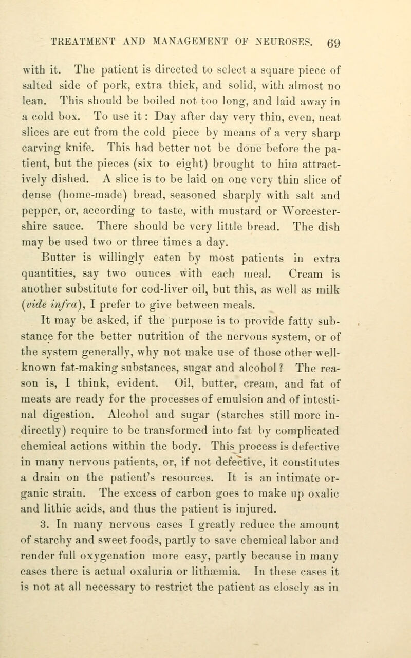 with it. The patient is directed to select a square piece of salted side of pork, extra thick, and solid, with almost no lean. This should be boiled not too long, and laid away in a cold box. To use it: Day after day very thin, even, neat slices are cut from the cold piece by means of a very sharp carving knife. This had better not be done before the pa- tient, but the pieces (six to eight) brought to hiia attract- ively dished. A slice is to be laid on one very thin slice of dense (home-made) bread, seasoned sharply with salt and pepper, or, according to taste, with mustard or Worcester- shire sauce. There should be very little bread. The dish may be used two or three times a day. Butter is willingly eaten by most patients in extra quantities, say two ounces with each meal. Cream is another substitute for cod-liver oil, but this, as well as milk (vide infra), I prefer to give between meals. It may be asked, if the purpose is to provide fatty sub- stance for the better nutrition of the nervous system, or of the system generally, why not make use of those other well- known fat-making substances, sugar and alcohol ? The rea- son is, I think, evident. Oil, butter, cream, and fat of meats are ready for the processes of emulsion and of intesti- nal digestion. Alcohol and sugar (starches still more in- directly) require to be transformed into fat by complicated chemical actions within the body. This process is defective in many nervous patients, or, if not defective, it constitutes a drain on the patient's resources. It is an intimate or- ganic strain. The excess of carbon goes to make up oxalic and lithic acids, and thus the patient is injured. 3. In many nervous cases I greatly reduce the amount of starchy and sweet foods, partly to save chemical labor and render full oxygenation more easy, partly because in many cases there is actual oxaluria or lithtemia. In these cases it is not at all necessary to restrict the patient as closely as in