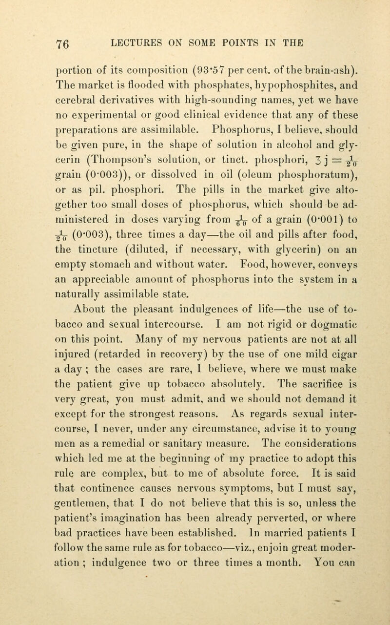 portion of its composition (93*57 percent, of the brain-ash). The market is flooded with phosphates, hypophosphites, and cerebral derivatives with high-sounding names, yet we have no experimental or good clinical evidence that any of these preparations are assimilable. Phosphorus, I believe, should be given pure, in the shape of solution in alcohol and gly- cerin (Thompson's solution, or tinct. phosphori, 3 j = ^V grain (0-003)), or dissolved in oil (oleum phosphoratum), or as pil. phosphori. The pills in the market give alto- gether too small doses of phosphorus, which should be ad- ministered in doses varying from ^ of a grain (O'OOl) to ■gV (0'003), three times a day—the oil and pills after food, the tincture (diluted, if necessary, with glycerin) on an empty stomach and without water. Food, however, conveys an appreciable amount of phosphorus into the system in a naturally assimilable state. About the pleasant indulgences of life—the use of to- bacco and sexual intercourse. I am not rigid or dogmatic on this point. Many of my nervous patients are not at all injured (retarded in recovery) by the use of one mild cigar a day ; the cases are rare, I believe, where we must make the patient give up tobacco absolutely. The sacriiice is very great, you must admit, and we should not demand it except fur the strongest reasons. As regards sexual inter- course, I never, under any circumstance, advise it to young men as a remedial or sanitary measure. The considerations which led me at the beginning of my practice to adopt this rule are complex, but to me of fibsolute force. It is said that continence causes nervous symptoms, but I must say, gentlemen, that I do not believe that this is so, unless the patient's imagination has been already perverted, or where bad practices have been established. In married patients I follow the same rule as for tobacco—viz., enjoin great moder- ation ; indulgence two or three times a month. You can