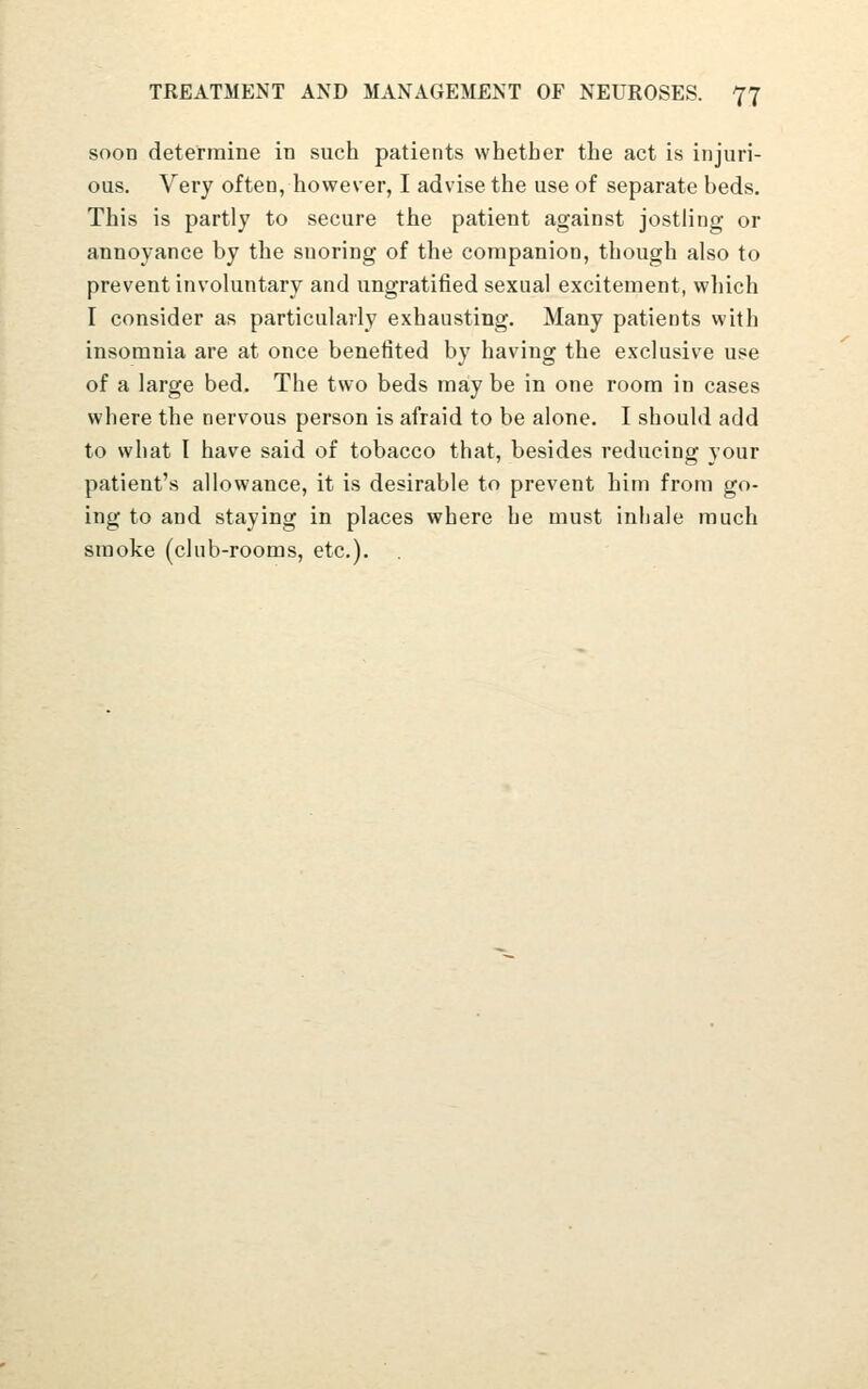 soon determine in such patients whether the act is injuri- ous. Very often, however, I advise the use of separate beds. This is partly to secure the patient against jostling or annoyance by the snoring of the companion, though also to prevent involuntary and ungratitied sexual excitement, which I consider as particularly exhausting. Many patients with insomnia are at once benefited by having the exclusive use of a large bed. The two beds may be in one room in cases where the nervous person is afraid to be alone. I should add to what I have said of tobacco that, besides reducing your patient's allowance, it is desirable to prevent him from go- ing to and staying in places where he must inhale much smoke (club-rooms, etc.).