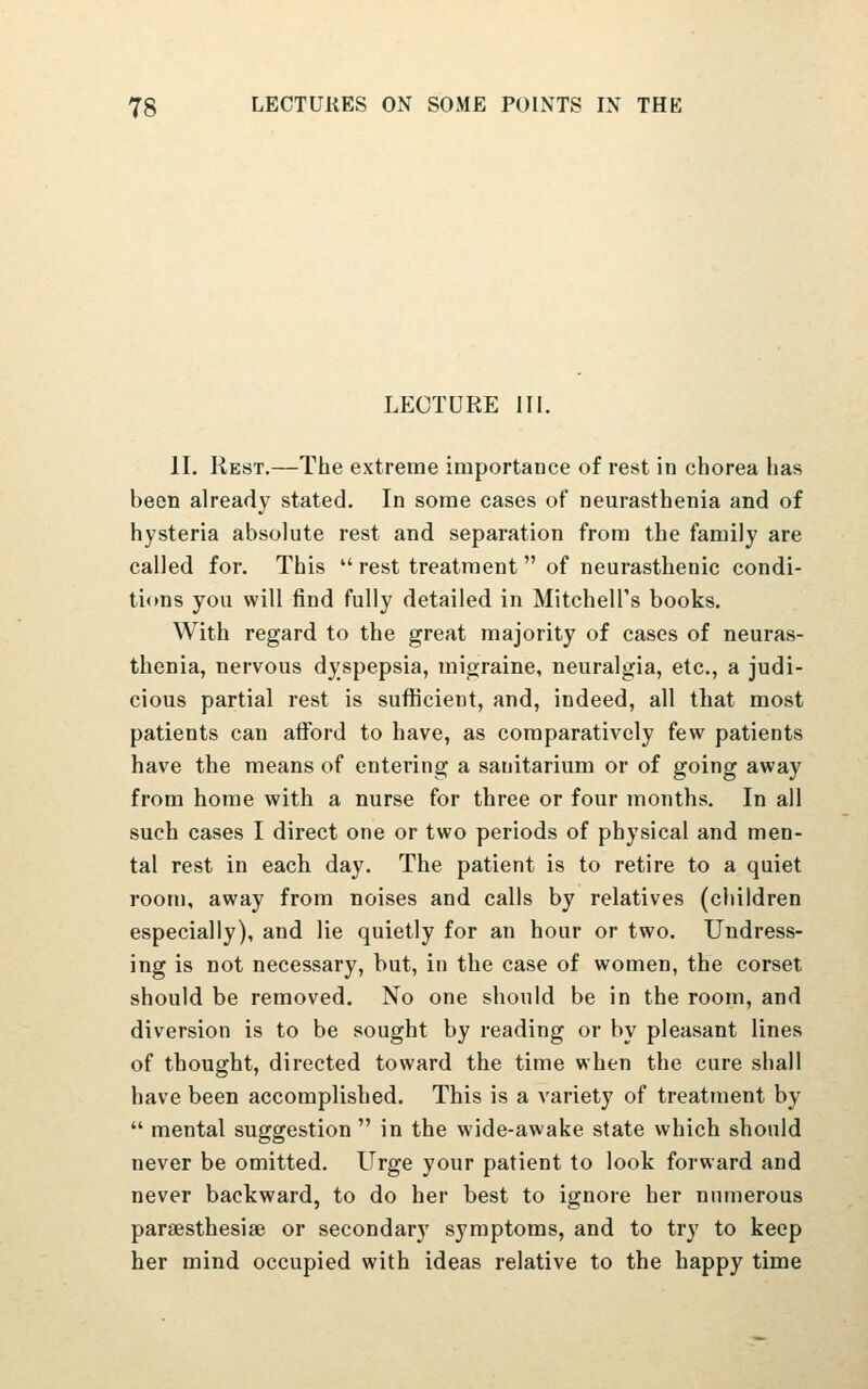 LECTURE III. II. Rest.—The extreme importance of rest in chorea has been already stated. In some cases of neurasthenia and of hysteria absolute rest and separation from the family are called for. This  rest treatment  of neurasthenic condi- tions you will find fully detailed in Mitchell's books. With regard to the great majority of cases of neuras- thenia, nervous dyspepsia, migraine, neuralgia, etc., a judi- cious partial rest is sufficient, and, indeed, all that most patients can afford to have, as comparatively few patients have the means of entering a sanitarium or of going away from home with a nurse for three or four months. In all such cases I direct one or two periods of physical and men- tal rest in each day. The patient is to retire to a quiet room, away from noises and calls by relatives (children especially), and lie quietly for an hour or two. Undress- ing is not necessary, but, in the case of women, the corset should be removed. No one should be in the room, and diversion is to be sought by reading or by pleasant lines of thought, directed toward the time when the cure shall have been accomplished. This is a variety of treatment by  mental suggestion  in the wide-awake state which should never be omitted. Urge your patient to look forward and never backward, to do her best to ignore her numerous paraesthesiae or secondary symptoms, and to try to keep her mind occupied with ideas relative to the happy time