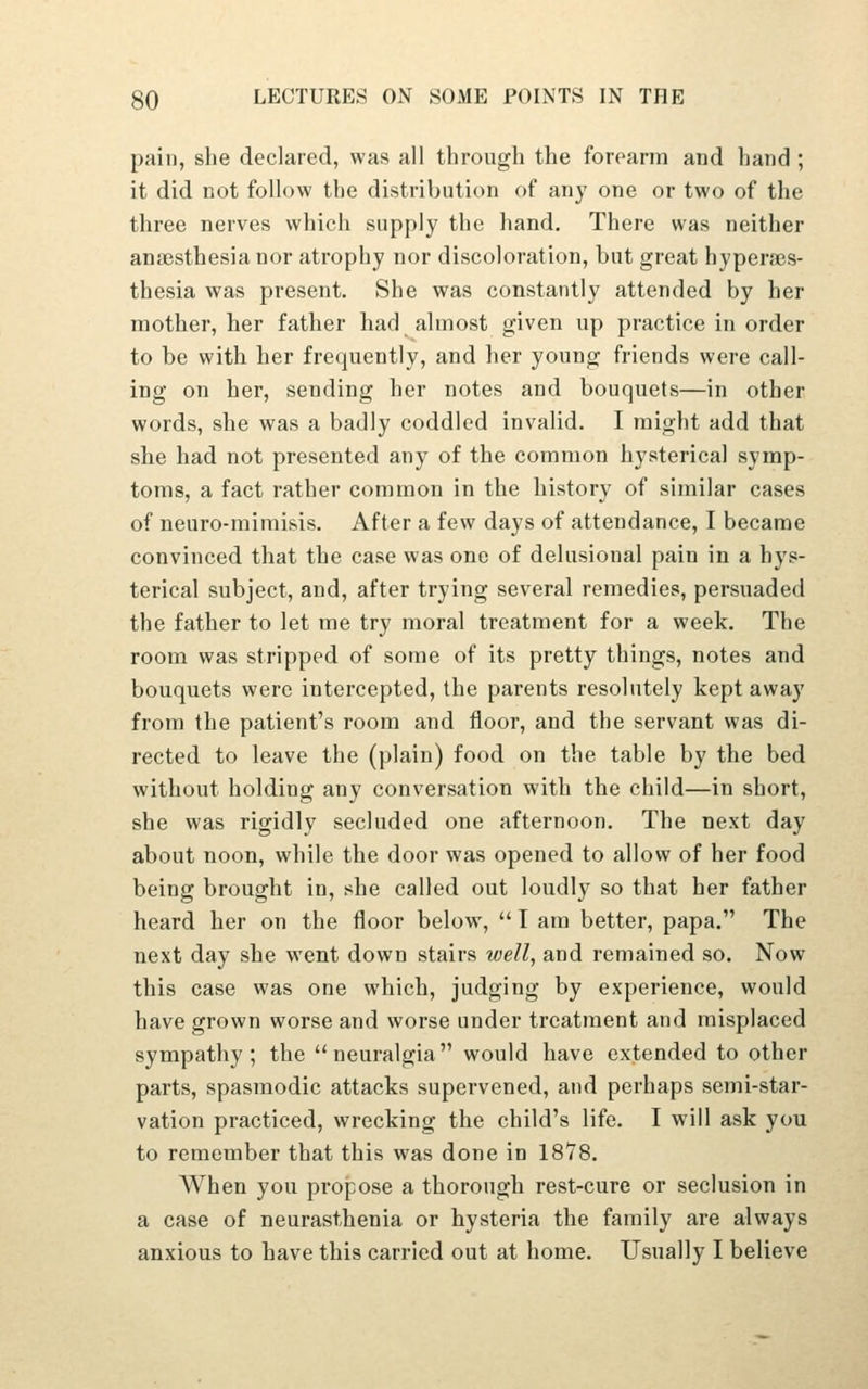 pain, she declared, was all through the forearm and hand ; it did not follow the distribution of any one or two of the three nerves which supply the hand. There was neither anaesthesia nor atrophy nor discoloration, but great hyperaes- thesia was present. She was constantly attended by her mother, her father had almost given up practice in order to be with her frequently, and her young friends were call- ing on her, sending her notes and bouquets—in other words, she was a badly coddled invalid. I might add that she had not presented any of the common hysterical symp- toms, a fact rather common in the history of similar cases of neuro-mimisis. After a few days of attendance, I became convinced that the case was one of delusional pain in a hys- terical subject, and, after trying several remedies, persuaded the father to let me try moral treatment for a week. The room was stripped of some of its pretty things, notes and bouquets were intercepted, the parents resolutely kept away from the patient's room and floor, and the servant was di- rected to leave the (plain) food on the table by the bed without holding any conversation with the child—in short, she was rigidly secluded one afternoon. The next day about noon, while the door was opened to allow of her food being brought in, she called out loudly so that her father heard her on the floor below,  I am better, papa. The next day she went down stairs well, and remained so. Now this case was one which, judging by experience, would have grown worse and worse under treatment and misplaced sympathy; the neuralgia would have extended to other parts, spasmodic attacks supervened, and perhaps semi-star- vation practiced, wrecking the child's life. I will ask you to remember that this was done in 1878. When you propose a thorough rest-cure or seclusion in a case of neurasthenia or hysteria the family are always anxious to have this carried out at home. Usually I believe